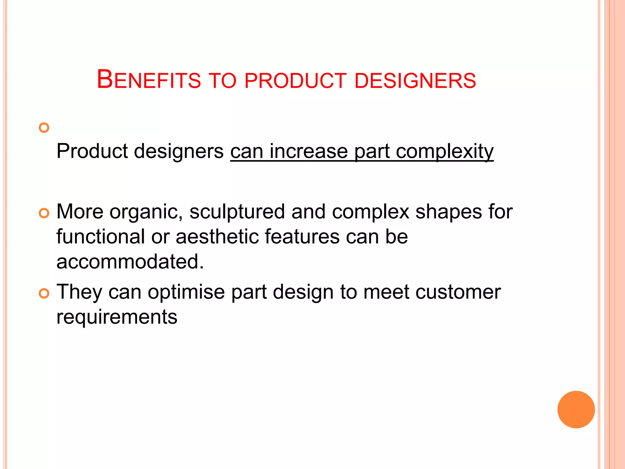 BENEFITS TO PRODUCT DESIGNERS

Product designers can increase part complexity
 More organic, sculptured and complex shapes for
functional or aesthetic features can be
accommodated.
 They can optimise part design to meet customer
requirements
 