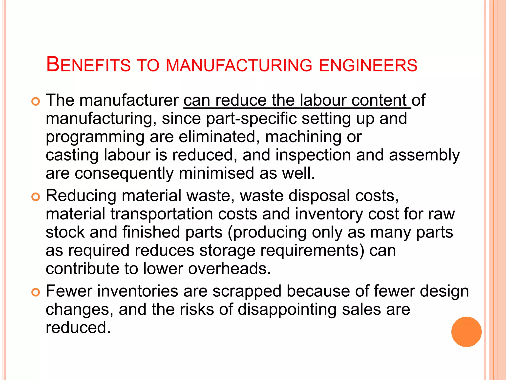 BENEFITS TO MANUFACTURING ENGINEERS
 The manufacturer can reduce the labour content of
manufacturing, since part-specific setting up and
programming are eliminated, machining or
casting labour is reduced, and inspection and assembly
are consequently minimised as well.
 Reducing material waste, waste disposal costs,
material transportation costs and inventory cost for raw
stock and finished parts (producing only as many parts
as required reduces storage requirements) can
contribute to lower overheads.
 Fewer inventories are scrapped because of fewer design
changes, and the risks of disappointing sales are
reduced.
 