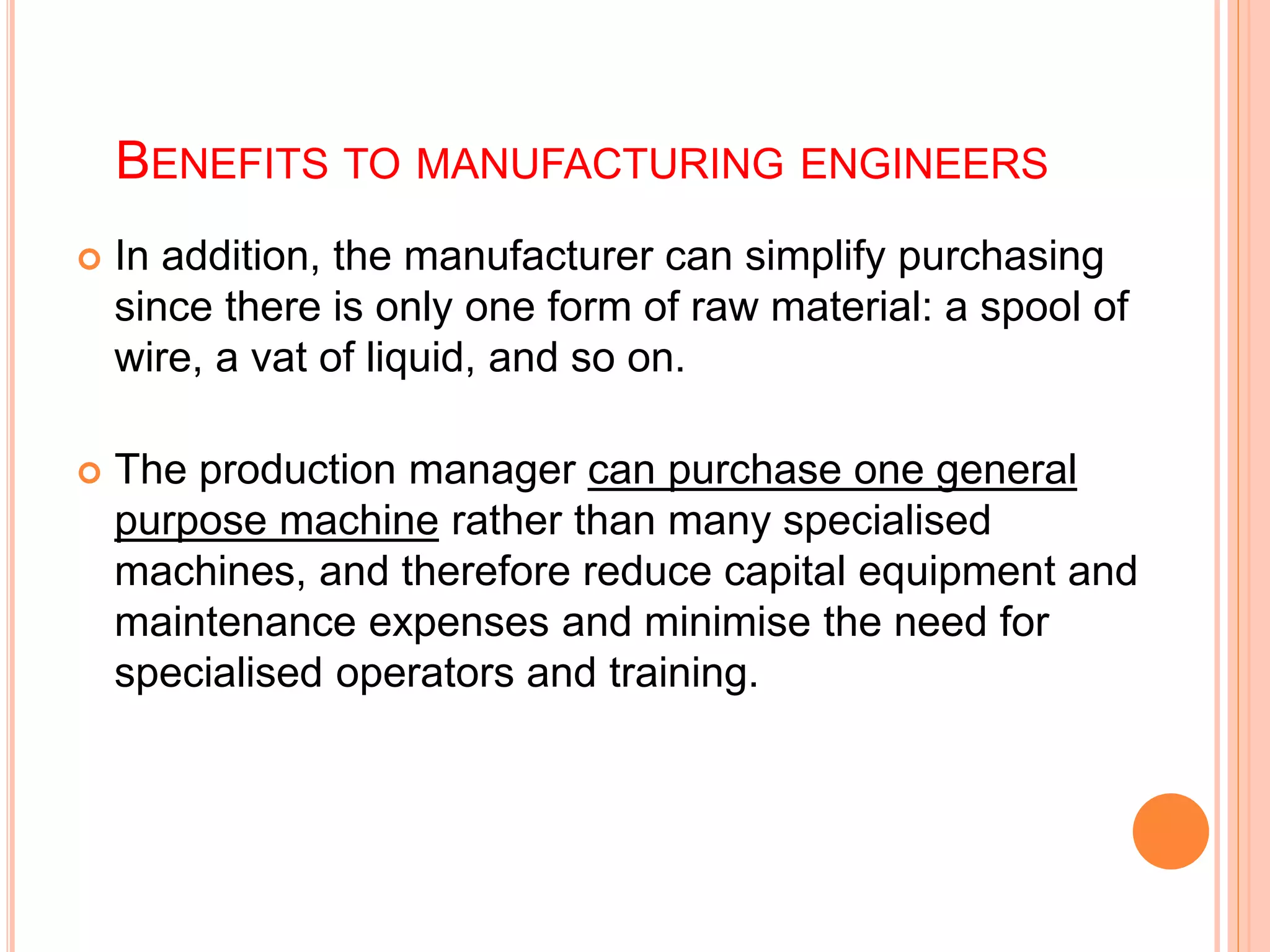 BENEFITS TO MANUFACTURING ENGINEERS
 In addition, the manufacturer can simplify purchasing
since there is only one form of raw material: a spool of
wire, a vat of liquid, and so on.
 The production manager can purchase one general
purpose machine rather than many specialised
machines, and therefore reduce capital equipment and
maintenance expenses and minimise the need for
specialised operators and training.
 