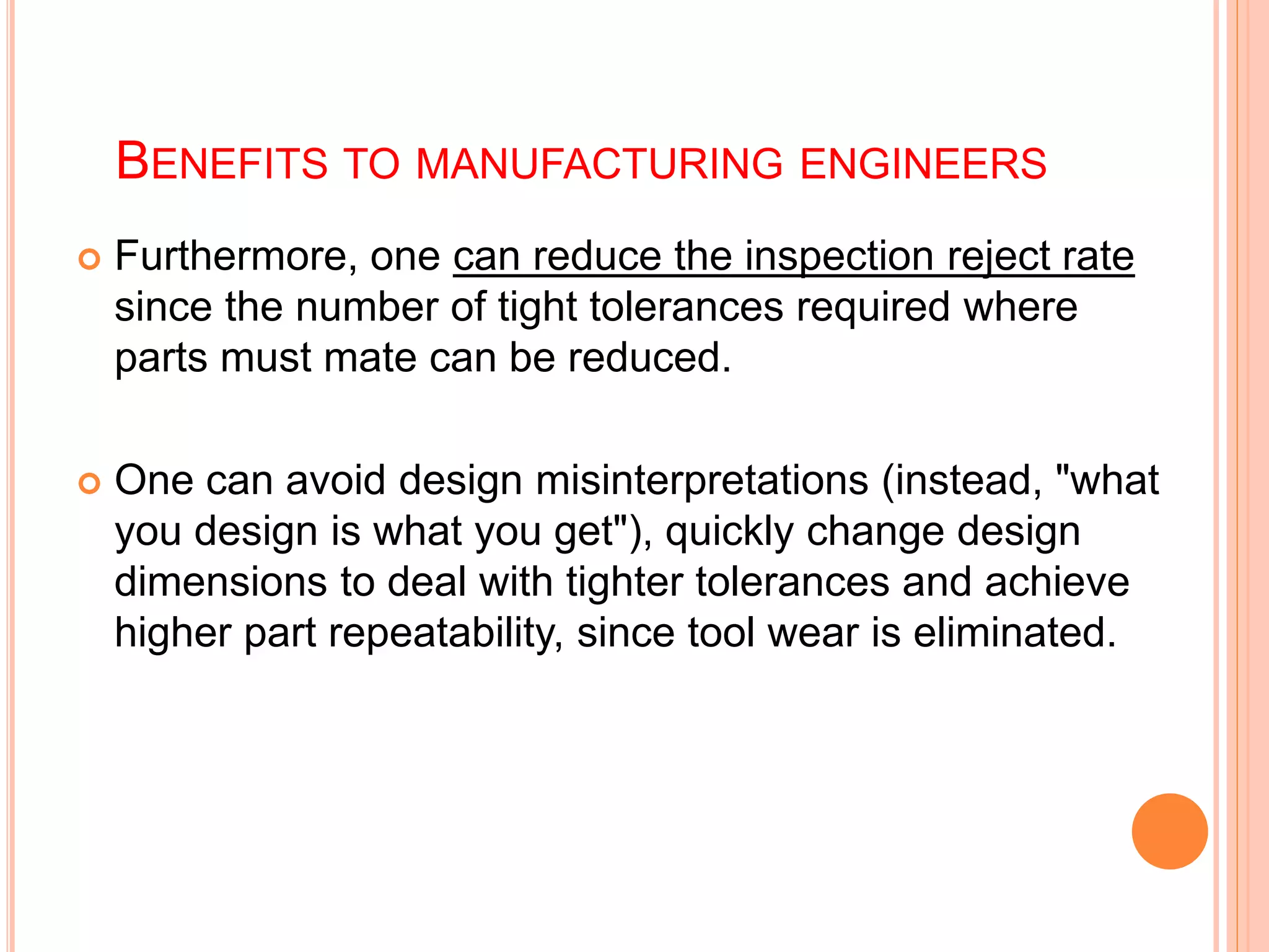 BENEFITS TO MANUFACTURING ENGINEERS
 Furthermore, one can reduce the inspection reject rate
since the number of tight tolerances required where
parts must mate can be reduced.
 One can avoid design misinterpretations (instead, "what
you design is what you get"), quickly change design
dimensions to deal with tighter tolerances and achieve
higher part repeatability, since tool wear is eliminated.
 