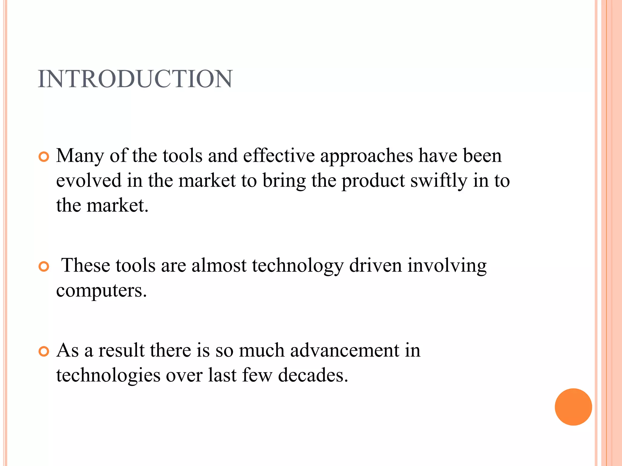 INTRODUCTION
 Many of the tools and effective approaches have been
evolved in the market to bring the product swiftly in to
the market.
 These tools are almost technology driven involving
computers.
 As a result there is so much advancement in
technologies over last few decades.
 