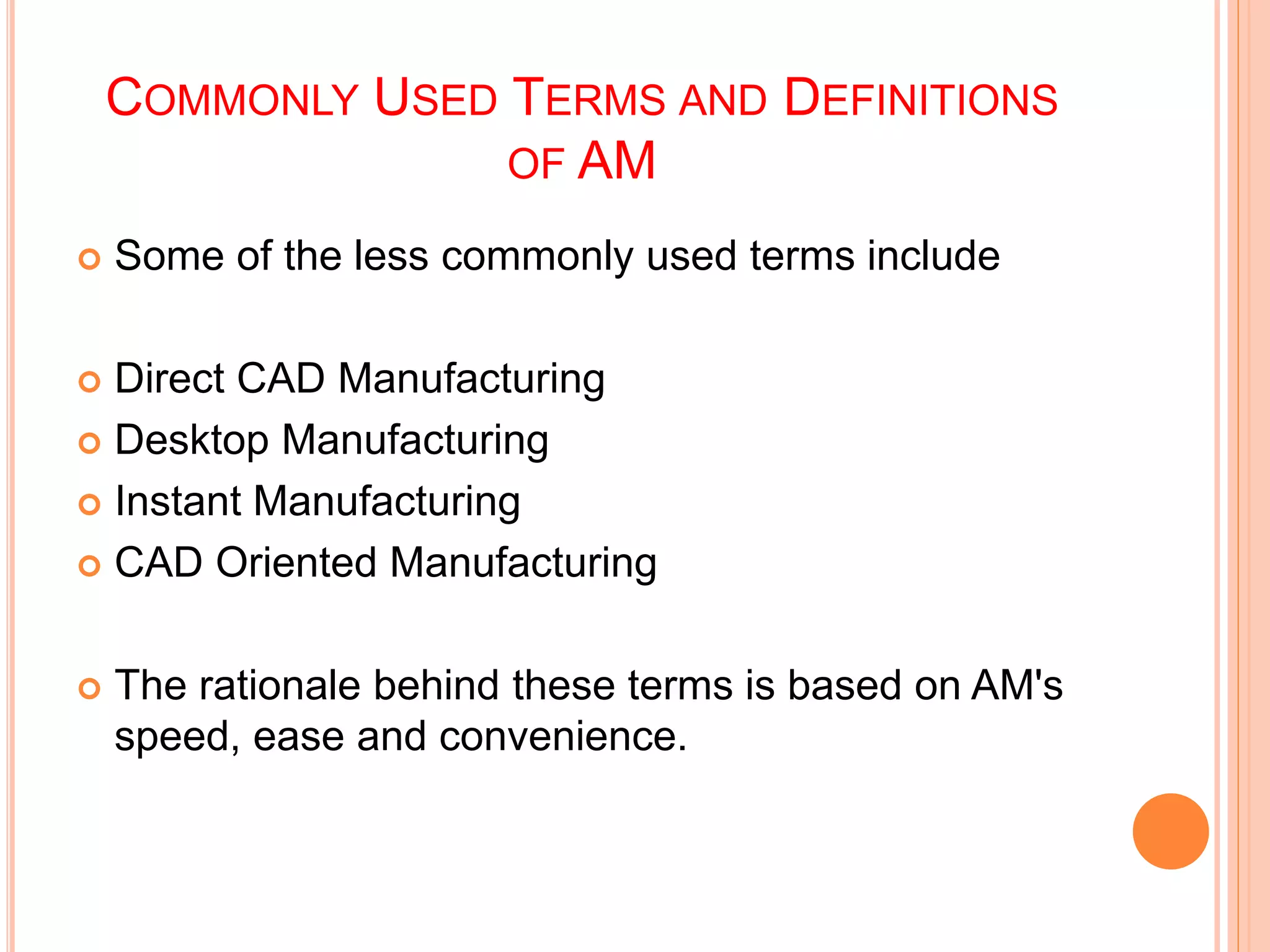 COMMONLY USED TERMS AND DEFINITIONS
OF AM
 Some of the less commonly used terms include
 Direct CAD Manufacturing
 Desktop Manufacturing
 Instant Manufacturing
 CAD Oriented Manufacturing
 The rationale behind these terms is based on AM's
speed, ease and convenience.
 