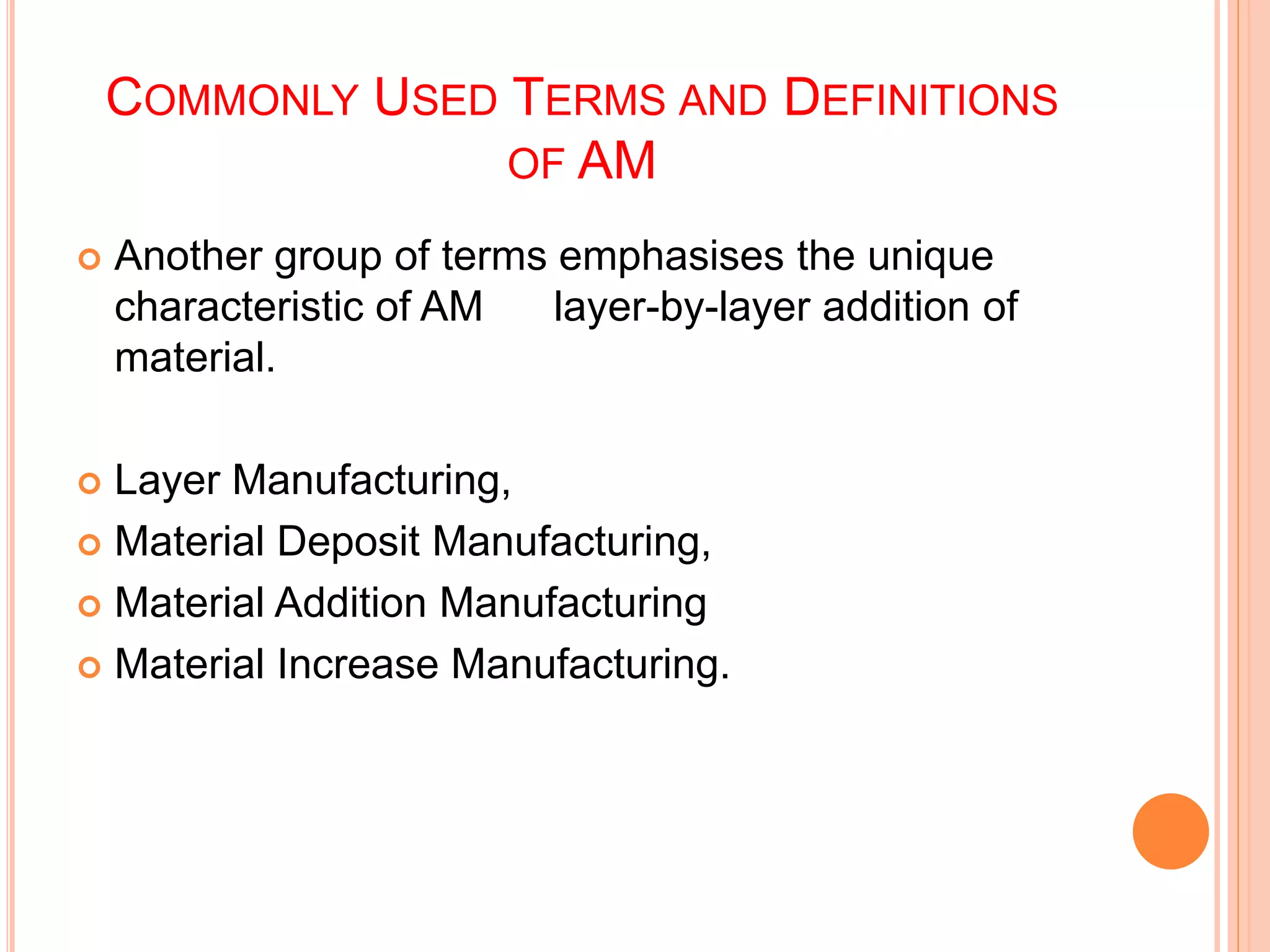 COMMONLY USED TERMS AND DEFINITIONS
OF AM
 Another group of terms emphasises the unique
characteristic of AM layer-by-layer addition of
material.
 Layer Manufacturing,
 Material Deposit Manufacturing,
 Material Addition Manufacturing
 Material Increase Manufacturing.
 