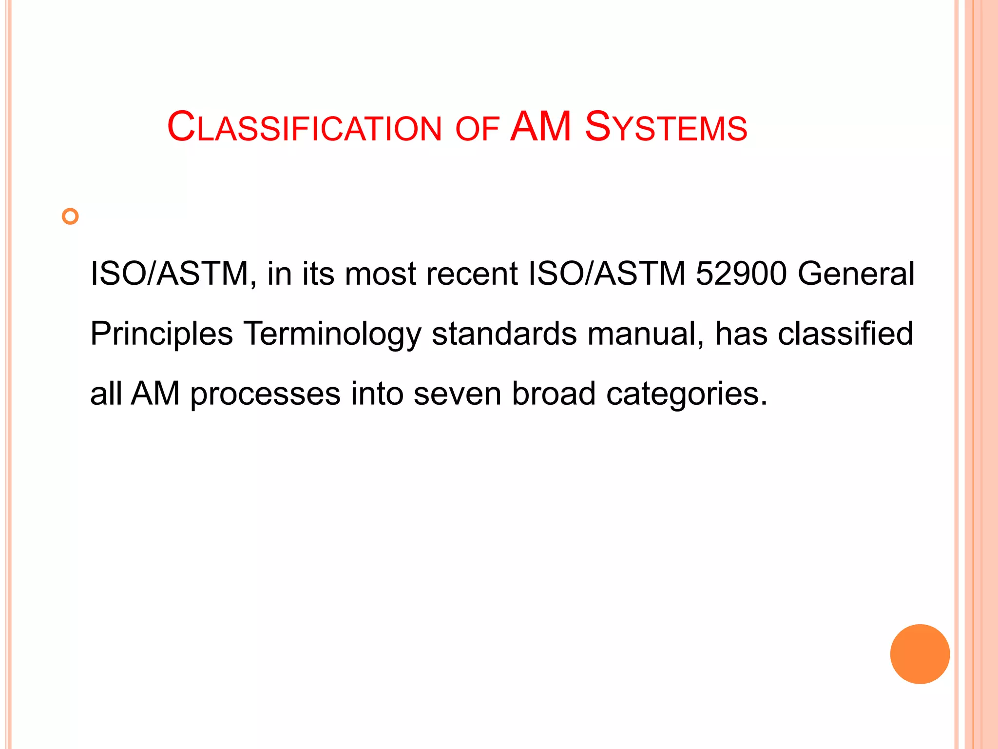 CLASSIFICATION OF AM SYSTEMS

ISO/ASTM, in its most recent ISO/ASTM 52900 General
Principles Terminology standards manual, has classified
all AM processes into seven broad categories.
 