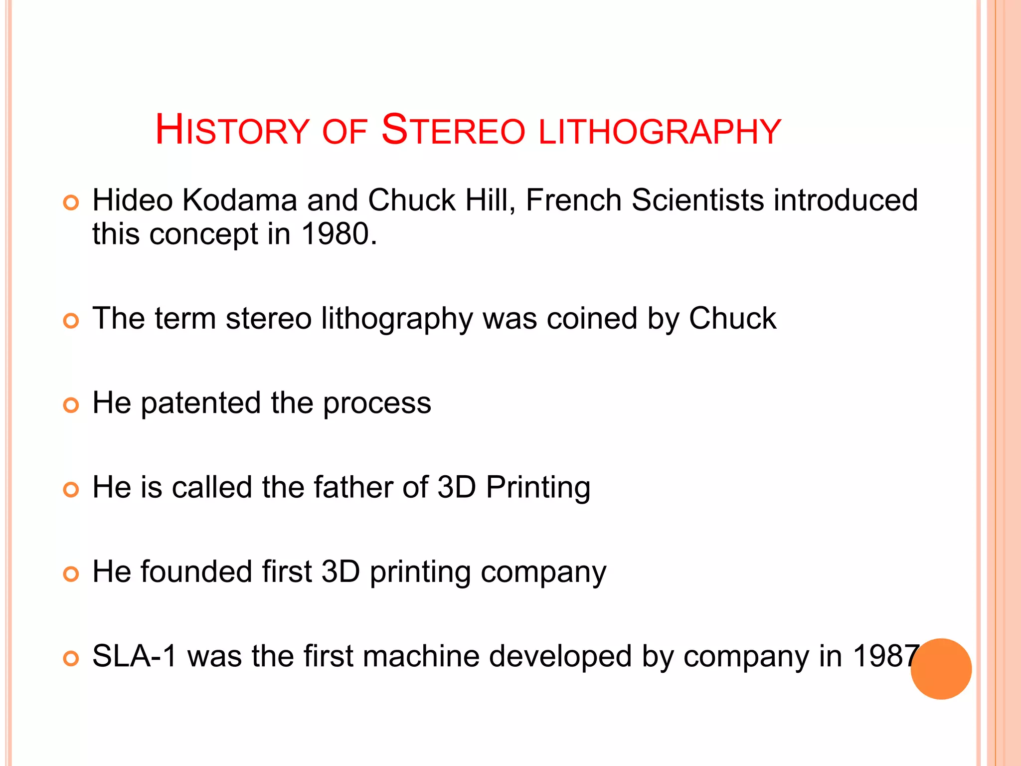 HISTORY OF STEREO LITHOGRAPHY
 Hideo Kodama and Chuck Hill, French Scientists introduced
this concept in 1980.
 The term stereo lithography was coined by Chuck
 He patented the process
 He is called the father of 3D Printing
 He founded first 3D printing company
 SLA-1 was the first machine developed by company in 1987
 
