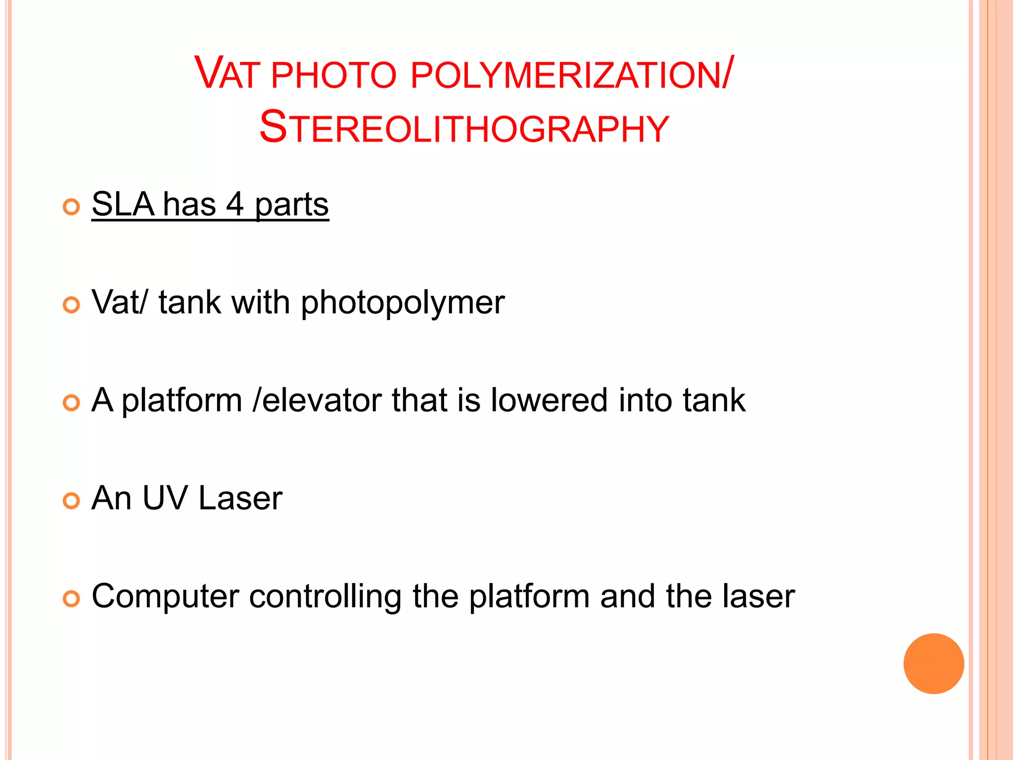 VAT PHOTO POLYMERIZATION/
STEREOLITHOGRAPHY
 SLA has 4 parts
 Vat/ tank with photopolymer
 A platform /elevator that is lowered into tank
 An UV Laser
 Computer controlling the platform and the laser
 