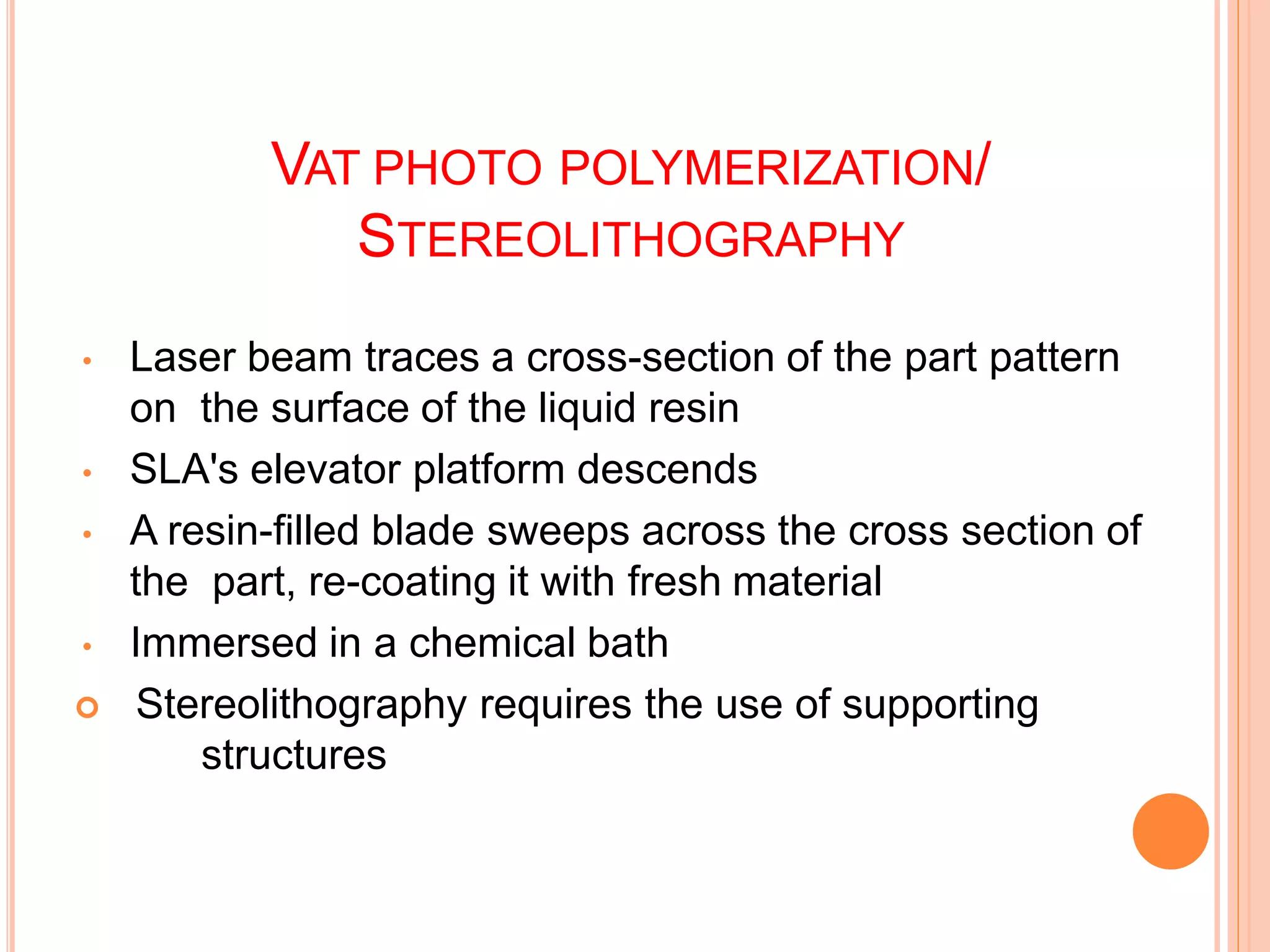 VAT PHOTO POLYMERIZATION/
STEREOLITHOGRAPHY
4
9
• Laser beam traces a cross-section of the part pattern
on the surface of the liquid resin
• SLA's elevator platform descends
• A resin-filled blade sweeps across the cross section of
the part, re-coating it with fresh material
• Immersed in a chemical bath
 Stereolithography requires the use of supporting
structures
 