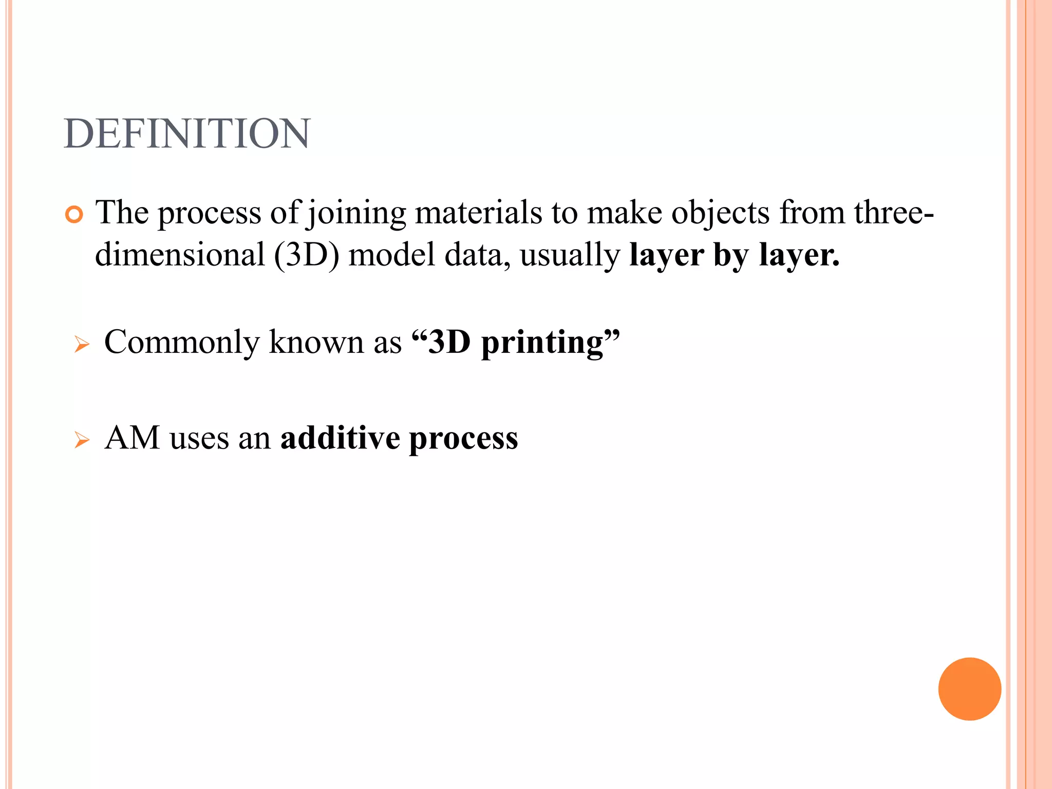 DEFINITION
 The process of joining materials to make objects from three-
dimensional (3D) model data, usually layer by layer.
 Commonly known as “3D printing”
 AM uses an additive process
 