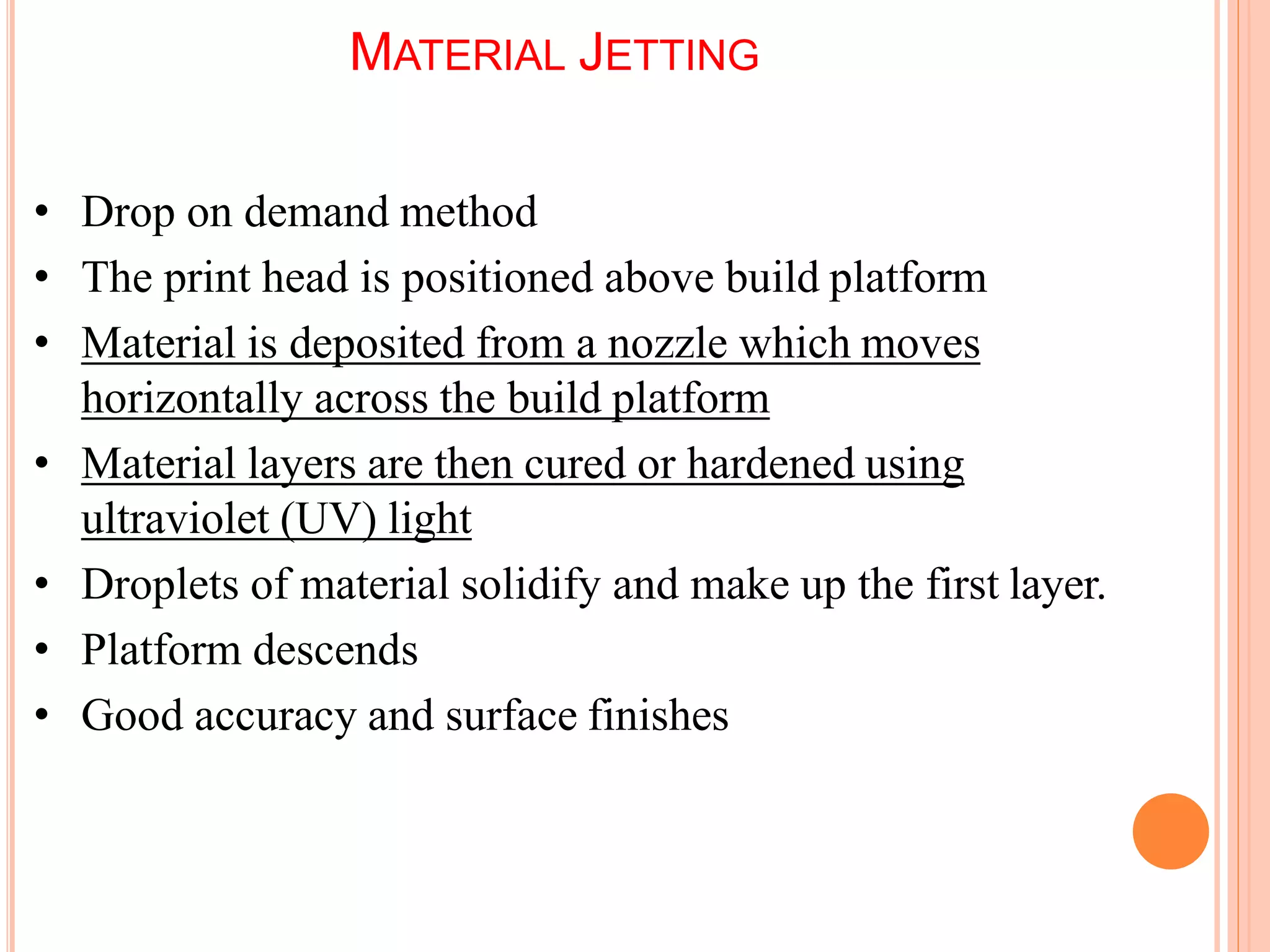 MATERIAL JETTING
5
0
• Drop on demand method
• The print head is positioned above build platform
• Material is deposited from a nozzle which moves
horizontally across the build platform
• Material layers are then cured or hardened using
ultraviolet (UV) light
• Droplets of material solidify and make up the first layer.
• Platform descends
• Good accuracy and surface finishes
 