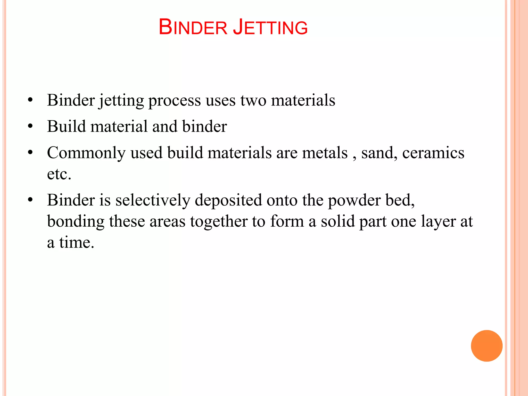 BINDER JETTING
• Binder jetting process uses two materials
• Build material and binder
• Commonly used build materials are metals , sand, ceramics
etc.
• Binder is selectively deposited onto the powder bed,
bonding these areas together to form a solid part one layer at
a time.
5
2
 