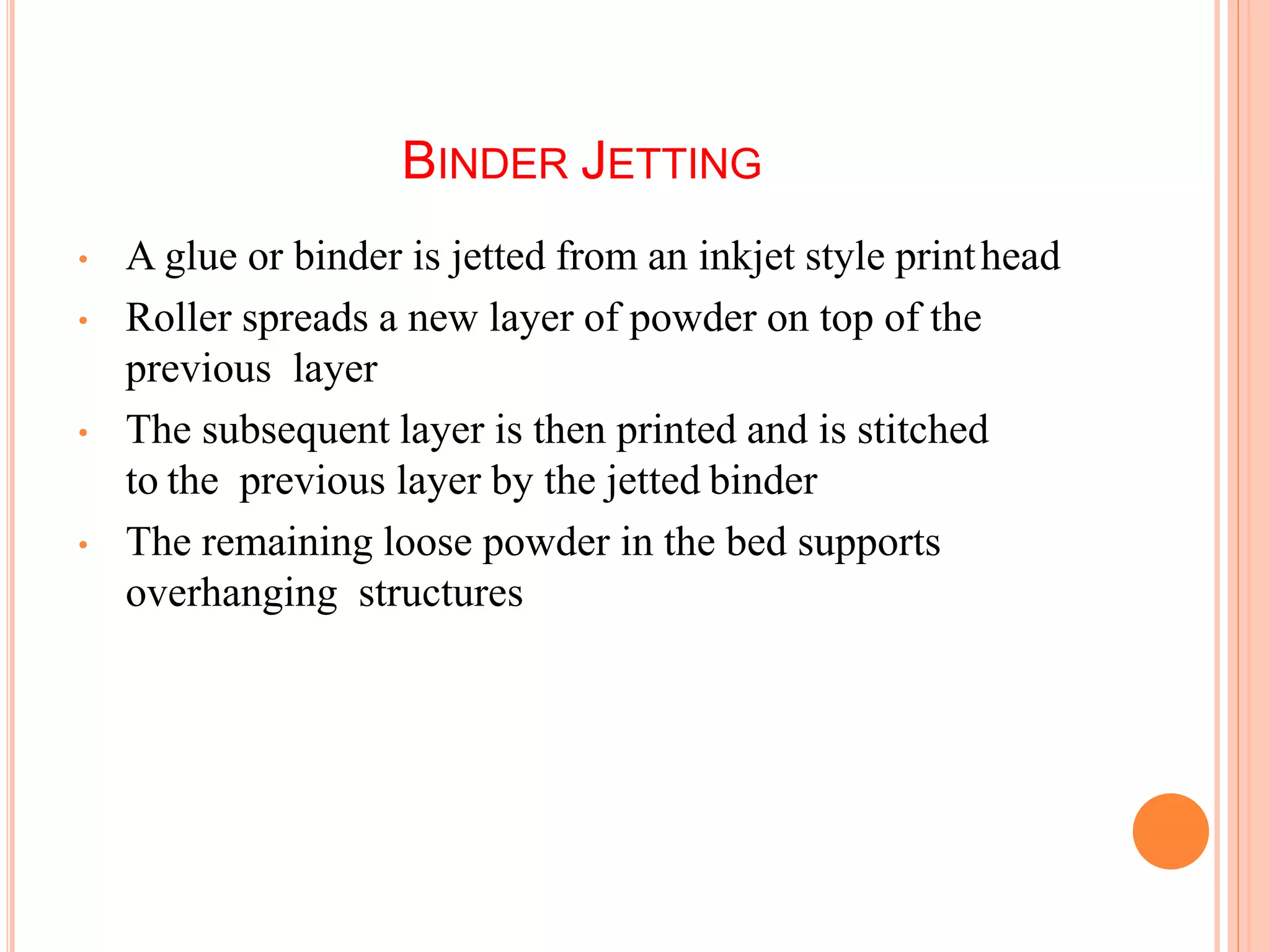 BINDER JETTING
• A glue or binder is jetted from an inkjet style printhead
• Roller spreads a new layer of powder on top of the
previous layer
• The subsequent layer is then printed and is stitched
to the previous layer by the jetted binder
• The remaining loose powder in the bed supports
overhanging structures
 