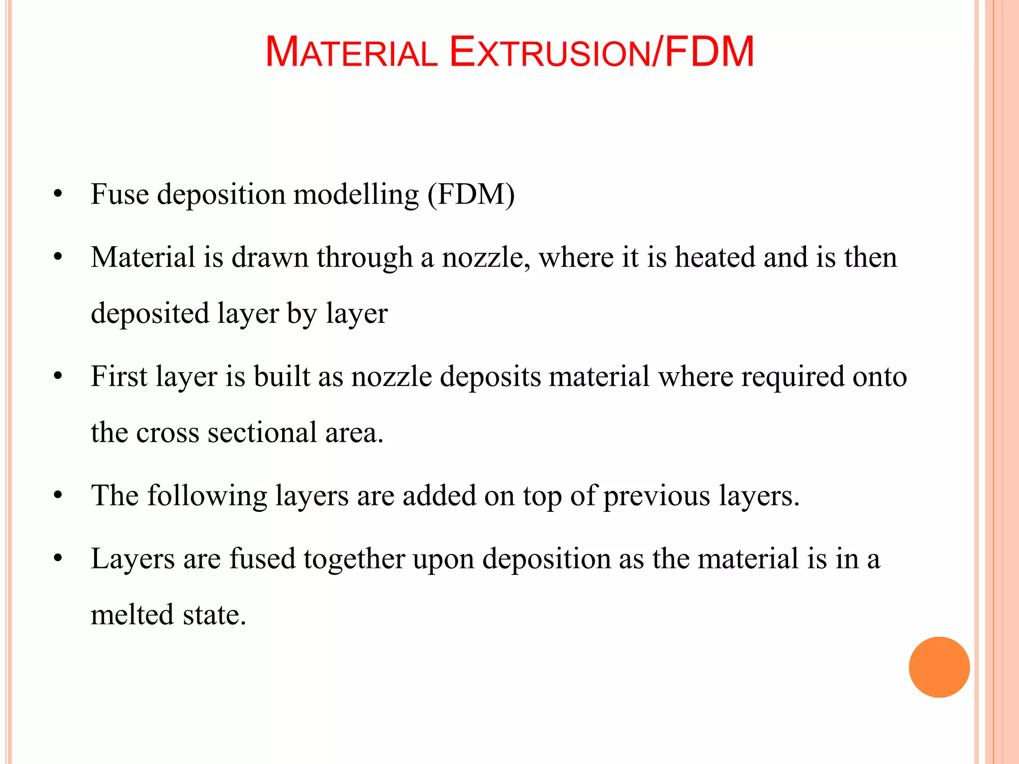 MATERIAL EXTRUSION/FDM
5
5
• Fuse deposition modelling (FDM)
• Material is drawn through a nozzle, where it is heated and is then
deposited layer by layer
• First layer is built as nozzle deposits material where required onto
the cross sectional area.
• The following layers are added on top of previous layers.
• Layers are fused together upon deposition as the material is in a
melted state.
 
