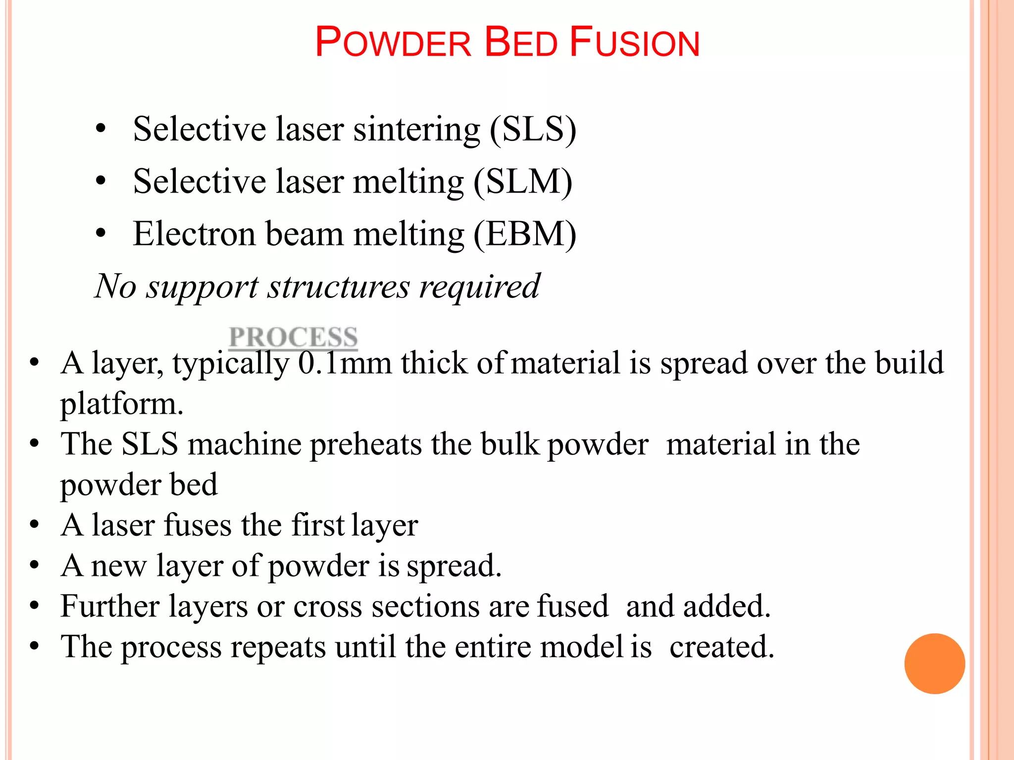POWDER BED FUSION
• Selective laser sintering (SLS)
• Selective laser melting (SLM)
• Electron beam melting (EBM)
No support structures required
• A layer, typically 0.1mm thick of material is spread over the build
platform.
• The SLS machine preheats the bulk powder material in the
powder bed
• A laser fuses the first layer
• A new layer of powder is spread.
• Further layers or cross sections are fused and added.
• The process repeats until the entire model is created.
5
7
 