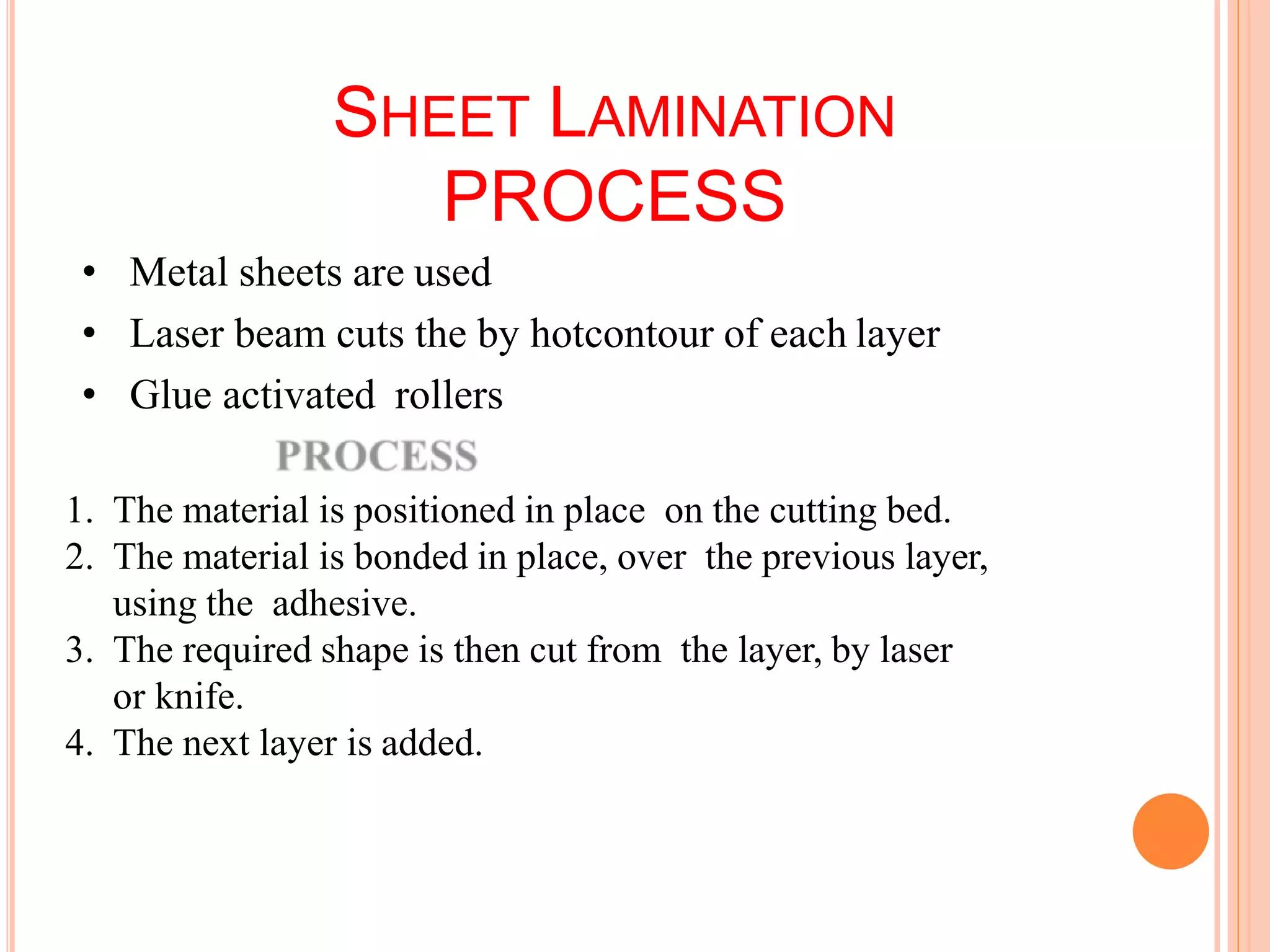 SHEET LAMINATION
PROCESS
• Metal sheets are used
• Laser beam cuts the by hotcontour of each layer
• Glue activated rollers
1. The material is positioned in place on the cutting bed.
2. The material is bonded in place, over the previous layer,
using the adhesive.
3. The required shape is then cut from the layer, by laser
or knife.
4. The next layer is added.
59
 