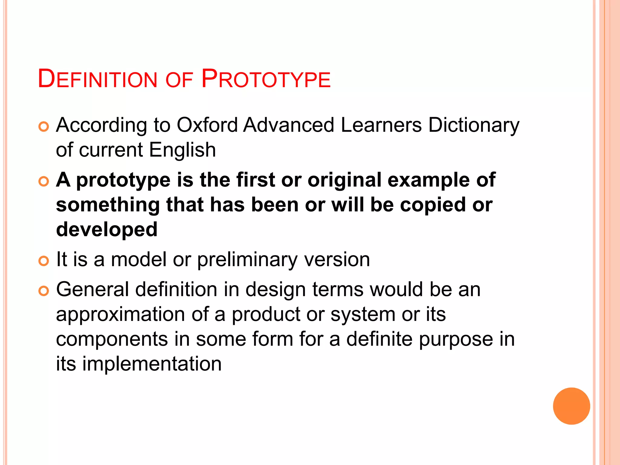 DEFINITION OF PROTOTYPE
 According to Oxford Advanced Learners Dictionary
of current English
 A prototype is the first or original example of
something that has been or will be copied or
developed
 It is a model or preliminary version
 General definition in design terms would be an
approximation of a product or system or its
components in some form for a definite purpose in
its implementation
 