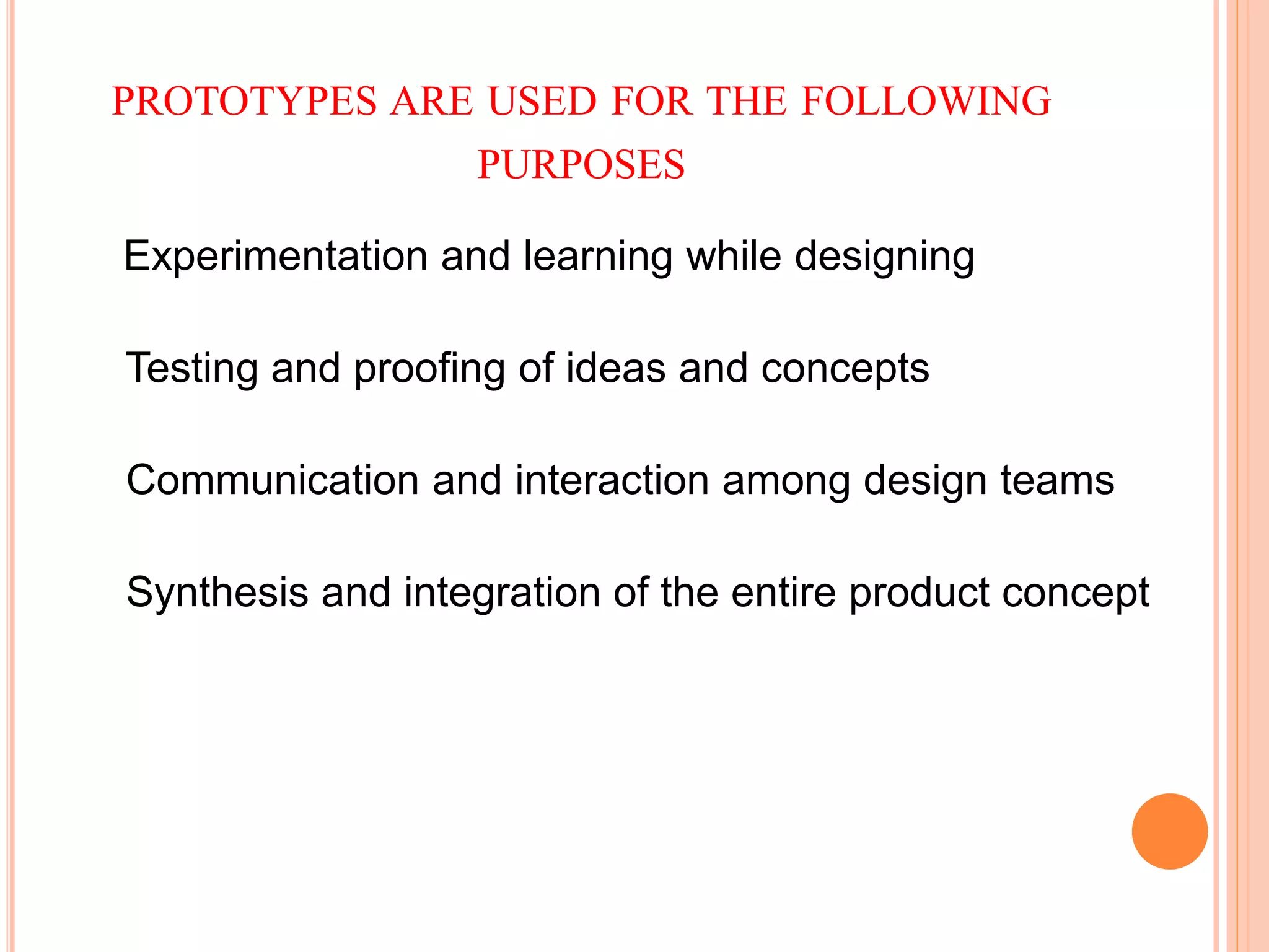 PROTOTYPES ARE USED FOR THE FOLLOWING
PURPOSES
Experimentation and learning while designing
Testing and proofing of ideas and concepts
Communication and interaction among design teams
Synthesis and integration of the entire product concept
 