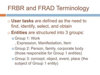 FRBR and FRAD Terminology
 User tasks are defined as the need to
  find, identify, select, and obtain
 Entities are structured into 3 groups:

     Group  1: Work
      , Expression, Manifestation, Item
     Group 2: Person, family, corporate body
      (those responsible for Group 1 entities)
     Group 3: concept, object, event, place (the
      subject of Group 1 entity)
 