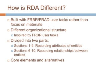 How is RDA Different?
   Built with FRBR/FRAD user tasks rather than
    focus on materials
   Different organizational structure
     Inspired   by FRBR user tasks
   Divided into two parts:
     Sections 1-4: Recording attributes of entities
     Sections 6-10: Recording relationships between
      entities
   Core elements and alternatives
 