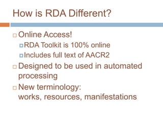 How is RDA Different?

   Online Access!
     RDA Toolkit   is 100% online
     Includes full text of AACR2

 Designed to be used in automated
  processing
 New terminology:

  works, resources, manifestations
 