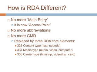 How is RDA Different?
   No more “Main Entry”
     It   is now “Access Point”
   No more abbreviations
   No more GMD
     Replaced     by three RDA core elements:
       336 Content type (text, sounds)
       337 Media type (audio, video, computer)
       338 Carrier type (filmstrip, videodisc, card)
 