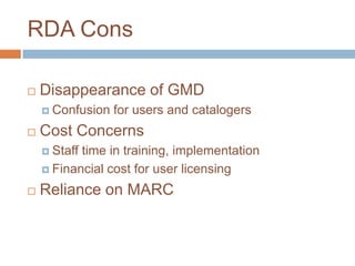 RDA Cons

   Disappearance of GMD
     Confusion   for users and catalogers
   Cost Concerns
     Stafftime in training, implementation
     Financial cost for user licensing

   Reliance on MARC
 