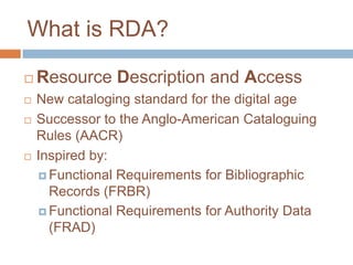 What is RDA?

   Resource Description and Access
   New cataloging standard for the digital age
   Successor to the Anglo-American Cataloguing
    Rules (AACR)
   Inspired by:
     Functional Requirements for Bibliographic
      Records (FRBR)
     Functional Requirements for Authority Data
      (FRAD)
 