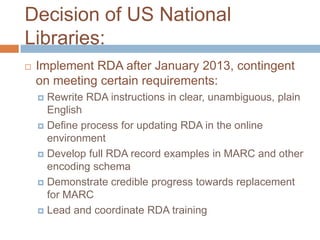 Decision of US National
Libraries:
   Implement RDA after January 2013, contingent
    on meeting certain requirements:
     Rewrite RDA instructions in clear, unambiguous, plain
      English
     Define process for updating RDA in the online
      environment
     Develop full RDA record examples in MARC and other
      encoding schema
     Demonstrate credible progress towards replacement
      for MARC
     Lead and coordinate RDA training
 