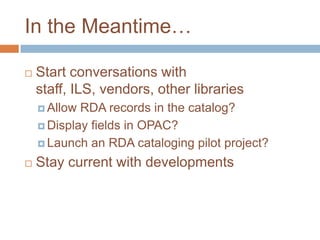 In the Meantime…

   Start conversations with
    staff, ILS, vendors, other libraries
     Allow RDA records in the catalog?
     Display fields in OPAC?

     Launch an RDA cataloging pilot project?

   Stay current with developments
 