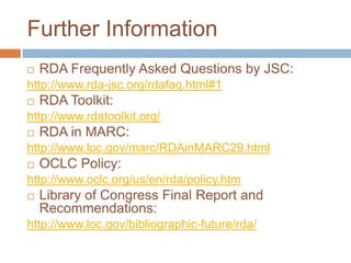 Further Information
   RDA Frequently Asked Questions by JSC:
http://www.rda-jsc.org/rdafaq.html#1
   RDA Toolkit:
http://www.rdatoolkit.org/
   RDA in MARC:
http://www.loc.gov/marc/RDAinMARC29.html
   OCLC Policy:
http://www.oclc.org/us/en/rda/policy.htm
   Library of Congress Final Report and
    Recommendations:
http://www.loc.gov/bibliographic-future/rda/
 