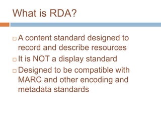 What is RDA?

 A content standard designed to
  record and describe resources
 It is NOT a display standard

 Designed to be compatible with
  MARC and other encoding and
  metadata standards
 
