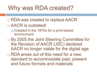 Why was RDA created?
 RDA was created to replace AACR
 AACR is outdated!
     Createdin the 1970s for a print-based
     environment
 By 2005 the Joint Steering Committee for
  the Revision of AACR (JSC) declared
  AACR no longer viable for the digital age
 RDA arose out of this need for a new
  standard to accommodate past, present
  and future formats and materials
 