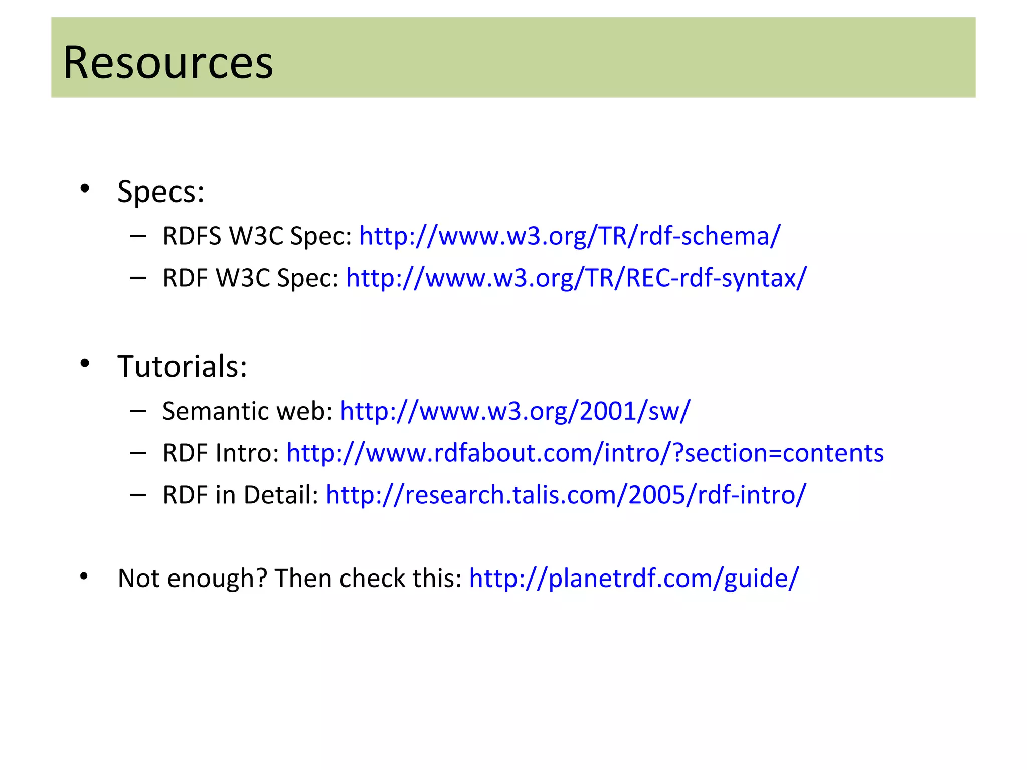 Specs: RDFS W3C Spec:  http://www.w3.org/TR/rdf-schema/ RDF W3C Spec:  http://www.w3.org/TR/REC-rdf-syntax/ Tutorials: Semantic web:  http://www.w3.org/2001/sw/ RDF Intro:  http://www.rdfabout.com/intro/?section=contents RDF in Detail:  http://research.talis.com/2005/rdf-intro/ Not enough? Then check this:  http://planetrdf.com/guide/ Resources 