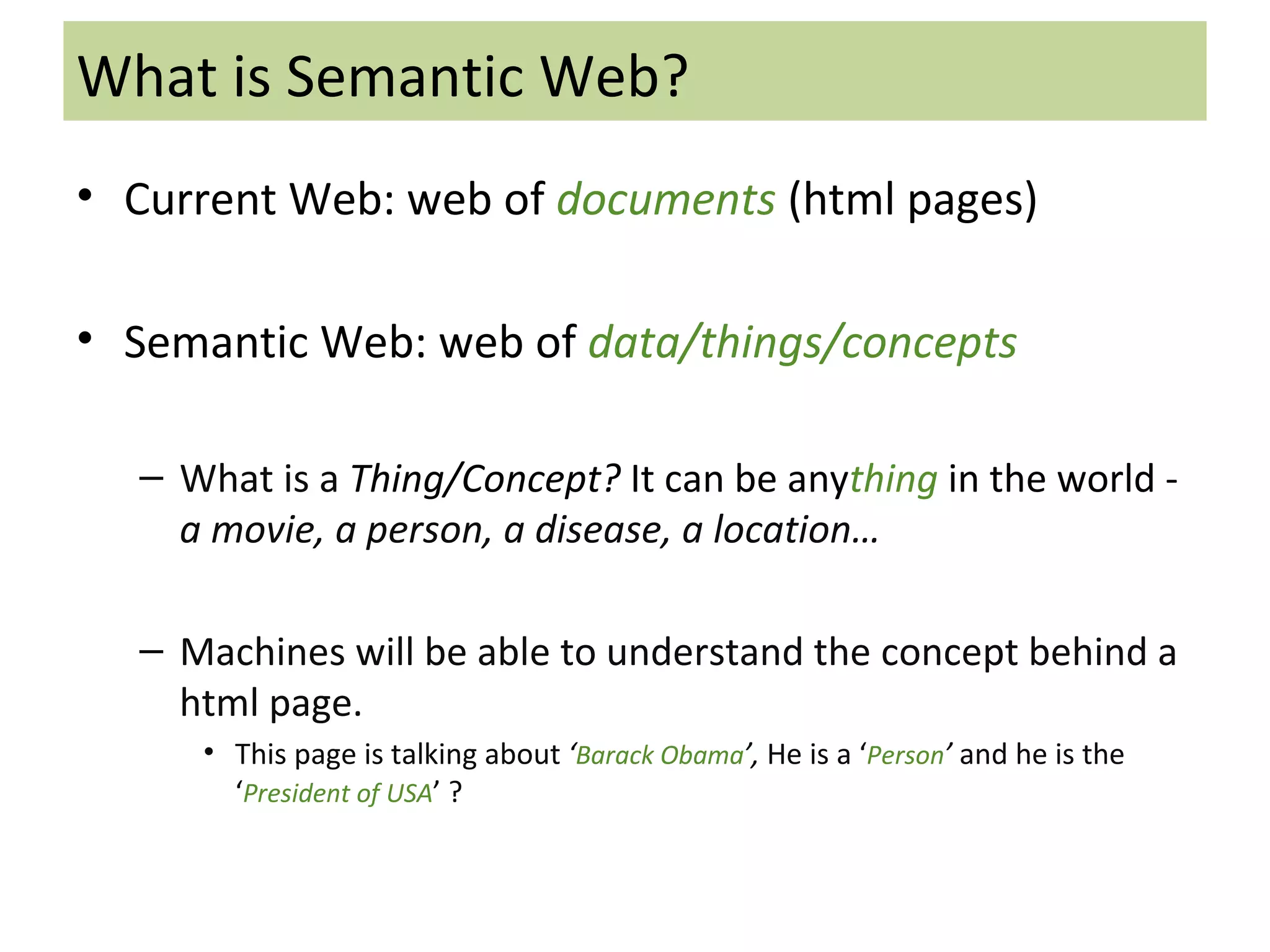 What is Semantic Web? Current Web: web of  documents   (html pages) Semantic Web: web of  data/things/concepts What is a  Thing/Concept?   It can be any thing  in the world -  a movie, a person, a disease, a location… Machines will be able to understand the concept behind a html page.  This page is talking about  ‘ Barack Obama ’,  He is a ‘ Person ’  and he is the ‘ President of USA ’ ? 