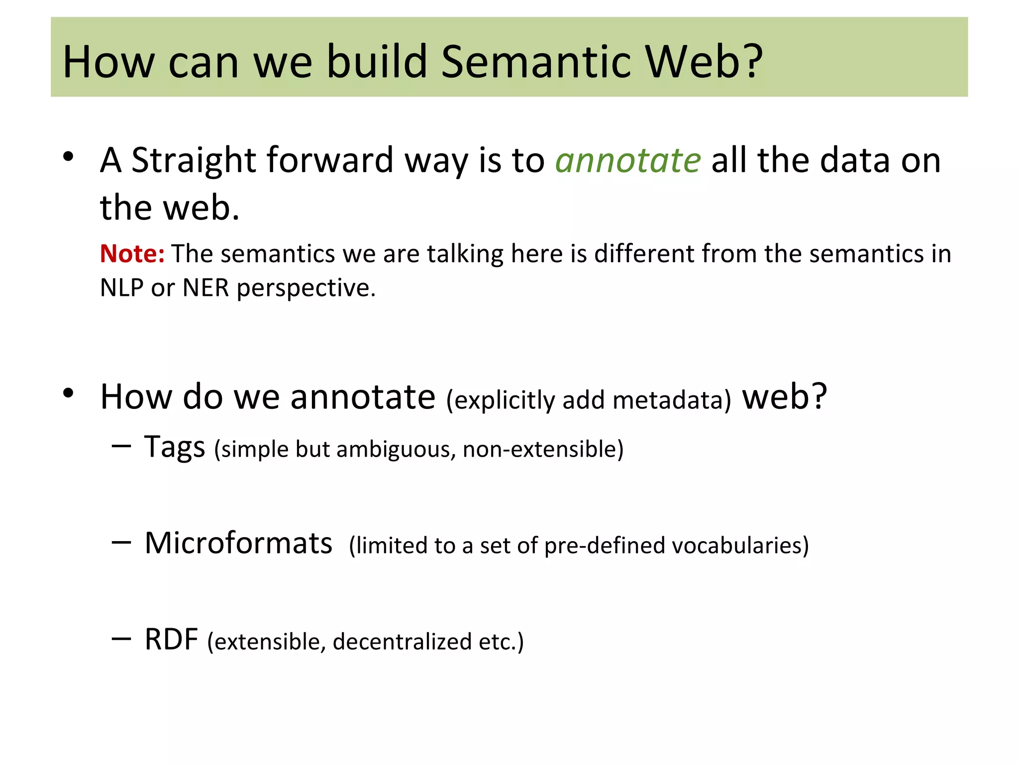 How can we build Semantic Web? A Straight forward way is to  annotate   all the data on the web. Note:   The semantics we are talking here is different from the semantics in NLP or NER perspective . How do we annotate  (explicitly add metadata)  web? Tags  (simple but ambiguous, non-extensible) Microformats  (limited to a set of pre-defined vocabularies) RDF  (extensible, decentralized etc.) 