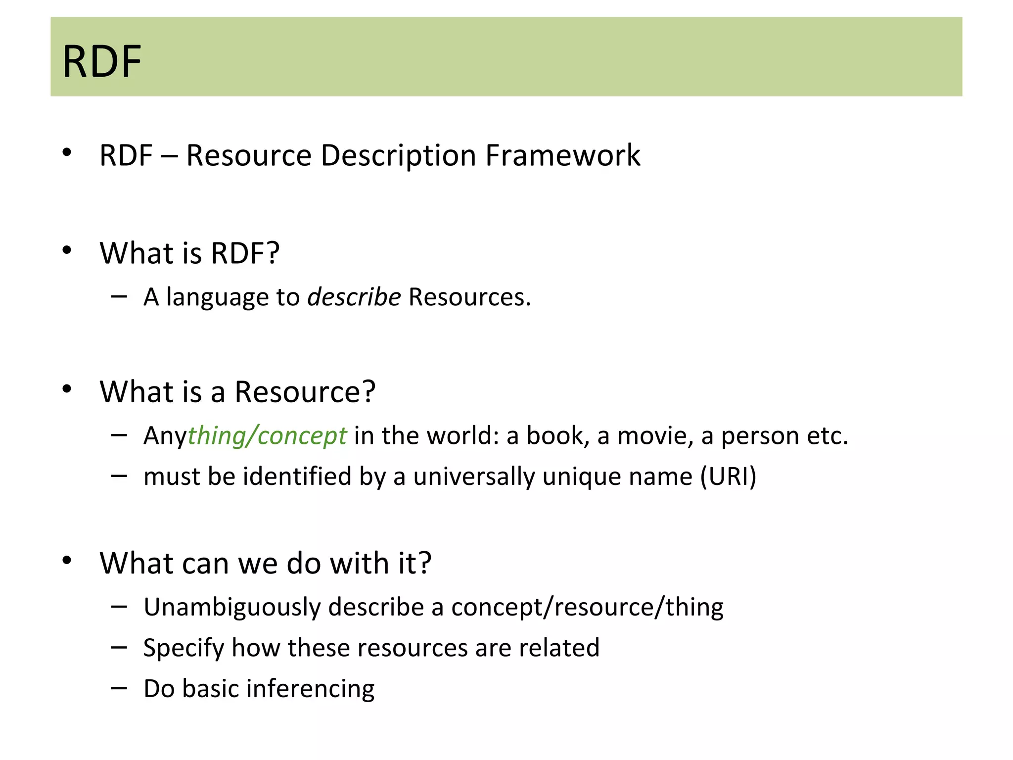 RDF RDF   – Resource Description Framework What is RDF?  A language to  describe  Resources.  What is a Resource? Any thing/concept  in the world: a book, a movie, a person etc. must be identified by a universally unique name (URI) What can we do with it? Unambiguously describe a concept/resource/thing Specify how these resources are related  Do basic inferencing 