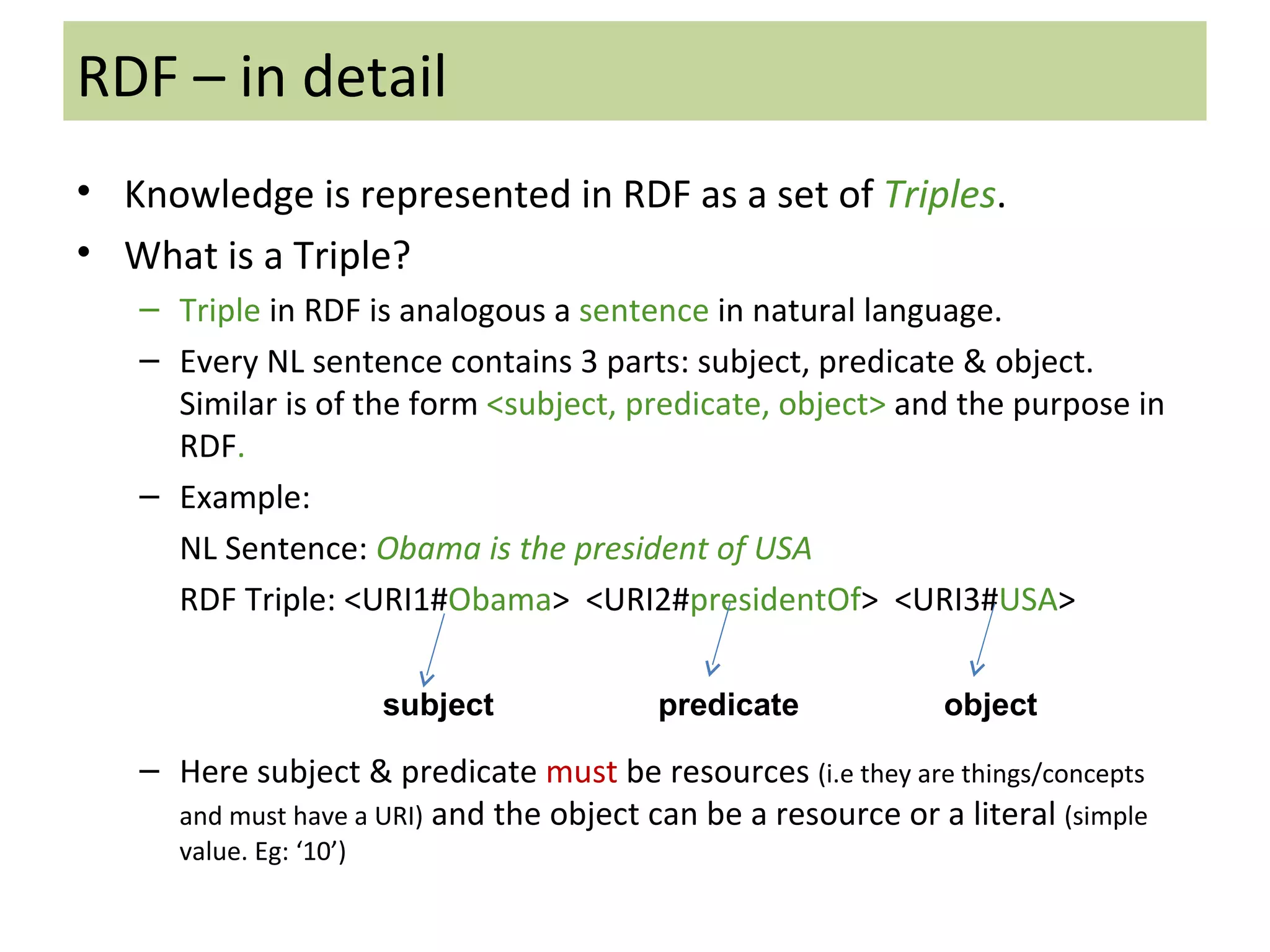 RDF – in detail Knowledge is represented in RDF as a set of  Triples . What is a Triple? Triple  in RDF is analogous a  sentence  in natural language.  Every NL sentence contains 3 parts: subject, predicate & object. Similar is of the form  <subject, predicate, object>  and the purpose in RDF . Example: NL Sentence:  Obama is the president of USA RDF Triple: <URI1# Obama >  <URI2# presidentOf >  <URI3# USA > Here subject & predicate  must  be resources  (i.e they are things/concepts and must have a URI)  and the object can be a resource or a literal  (simple value. Eg: ‘10’) subject predicate object 