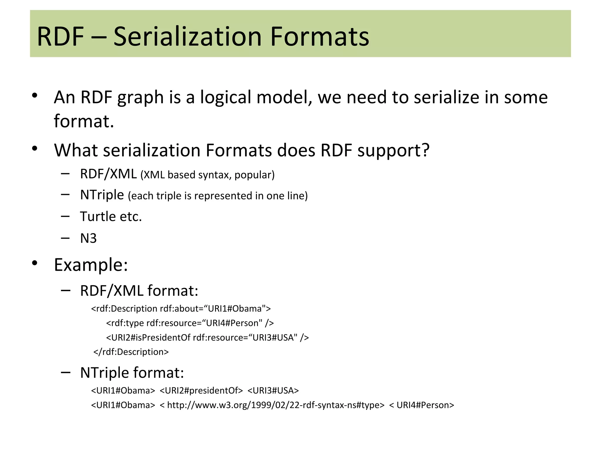 RDF – Serialization Formats An RDF graph is a logical model, we need to serialize in some format. What serialization Formats does RDF support? RDF/XML  (XML based syntax, popular) NTriple  (each triple is represented in one line) Turtle etc. N3 Example: RDF/XML format: <rdf:Description rdf:about=“URI1#Obama&quot;>  <rdf:type rdf:resource=“URI4#Person&quot; />  <URI2#isPresidentOf rdf:resource=“URI3#USA&quot; /> </rdf:Description> NTriple format: <URI1#Obama>  <URI2#presidentOf>  <URI3#USA> <URI1#Obama>  < http://www.w3.org/1999/02/22-rdf-syntax-ns#type>  < URI4#Person> 