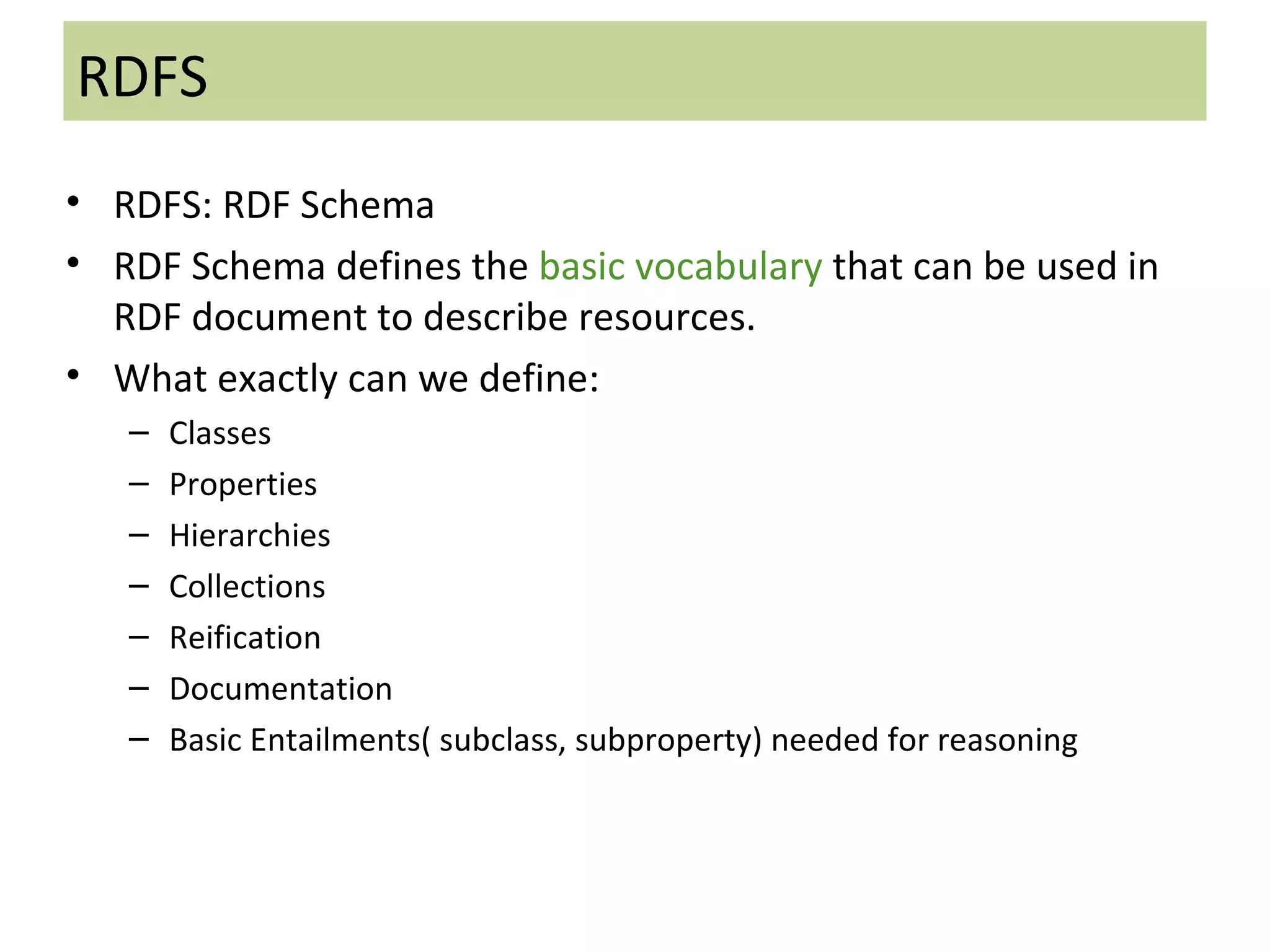 RDFS RDFS: RDF Schema RDF Schema defines the  basic vocabulary  that can be used in RDF document to describe resources. What exactly can we define: Classes Properties Hierarchies Collections Reification Documentation Basic Entailments( subclass, subproperty) needed for reasoning 