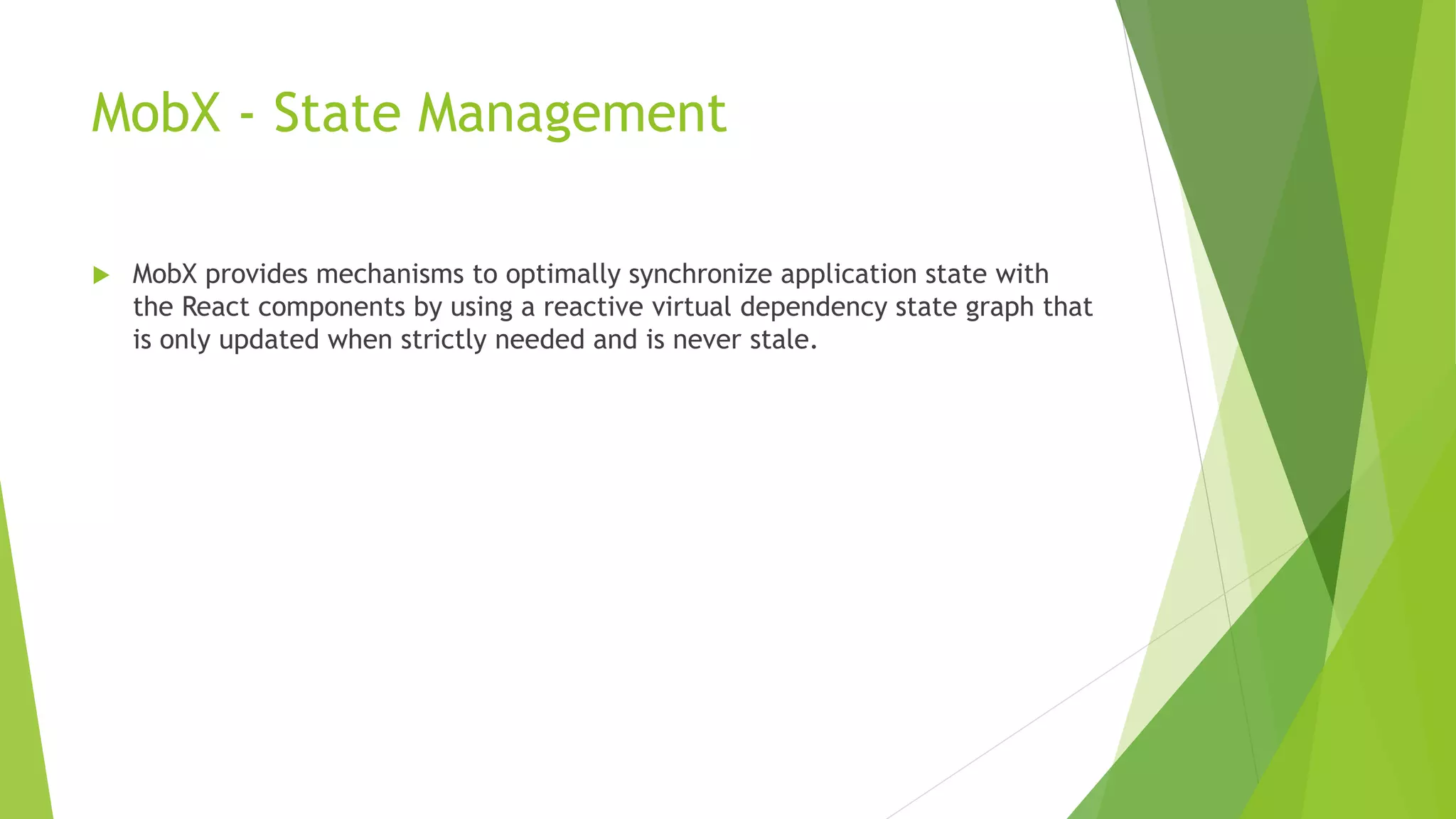 MobX - State Management
 MobX provides mechanisms to optimally synchronize application state with
the React components by using a reactive virtual dependency state graph that
is only updated when strictly needed and is never stale.
 