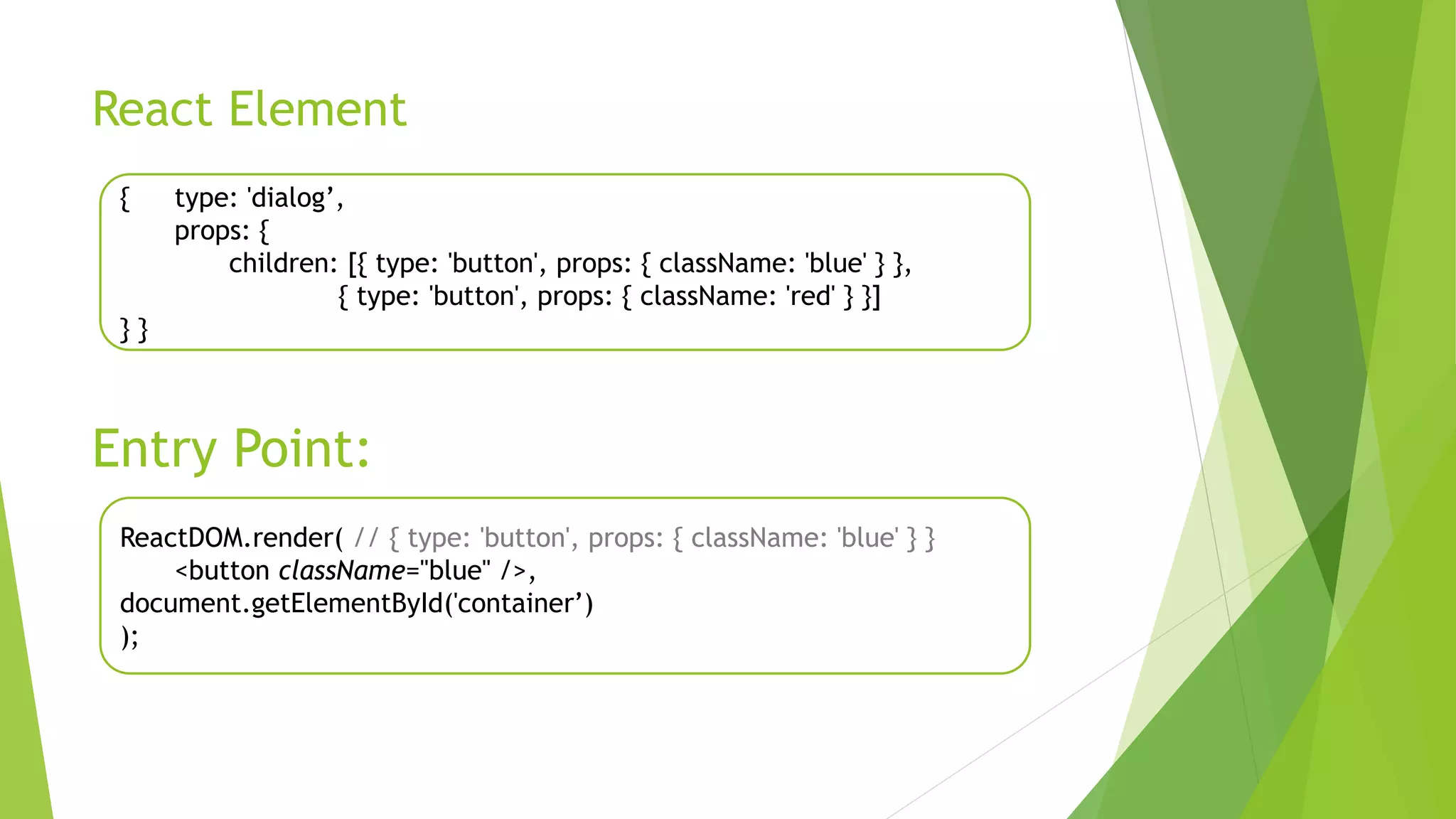 React Element
{ type: 'dialog’,
props: {
children: [{ type: 'button', props: { className: 'blue' } },
{ type: 'button', props: { className: 'red' } }]
} }
Entry Point:
ReactDOM.render( // { type: 'button', props: { className: 'blue' } }
<button className="blue" />,
document.getElementById('container’)
);
 