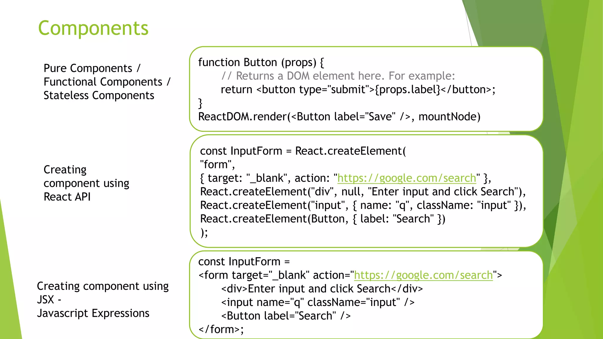 Components
function Button (props) {
// Returns a DOM element here. For example:
return <button type="submit">{props.label}</button>;
}
ReactDOM.render(<Button label="Save" />, mountNode)
const InputForm = React.createElement(
"form",
{ target: "_blank", action: "https://google.com/search" },
React.createElement("div", null, "Enter input and click Search"),
React.createElement("input", { name: "q", className: "input" }),
React.createElement(Button, { label: "Search" })
);
Pure Components /
Functional Components /
Stateless Components
const InputForm =
<form target="_blank" action="https://google.com/search">
<div>Enter input and click Search</div>
<input name="q" className="input" />
<Button label="Search" />
</form>;
Creating component using
JSX -
Javascript Expressions
Creating
component using
React API
 
