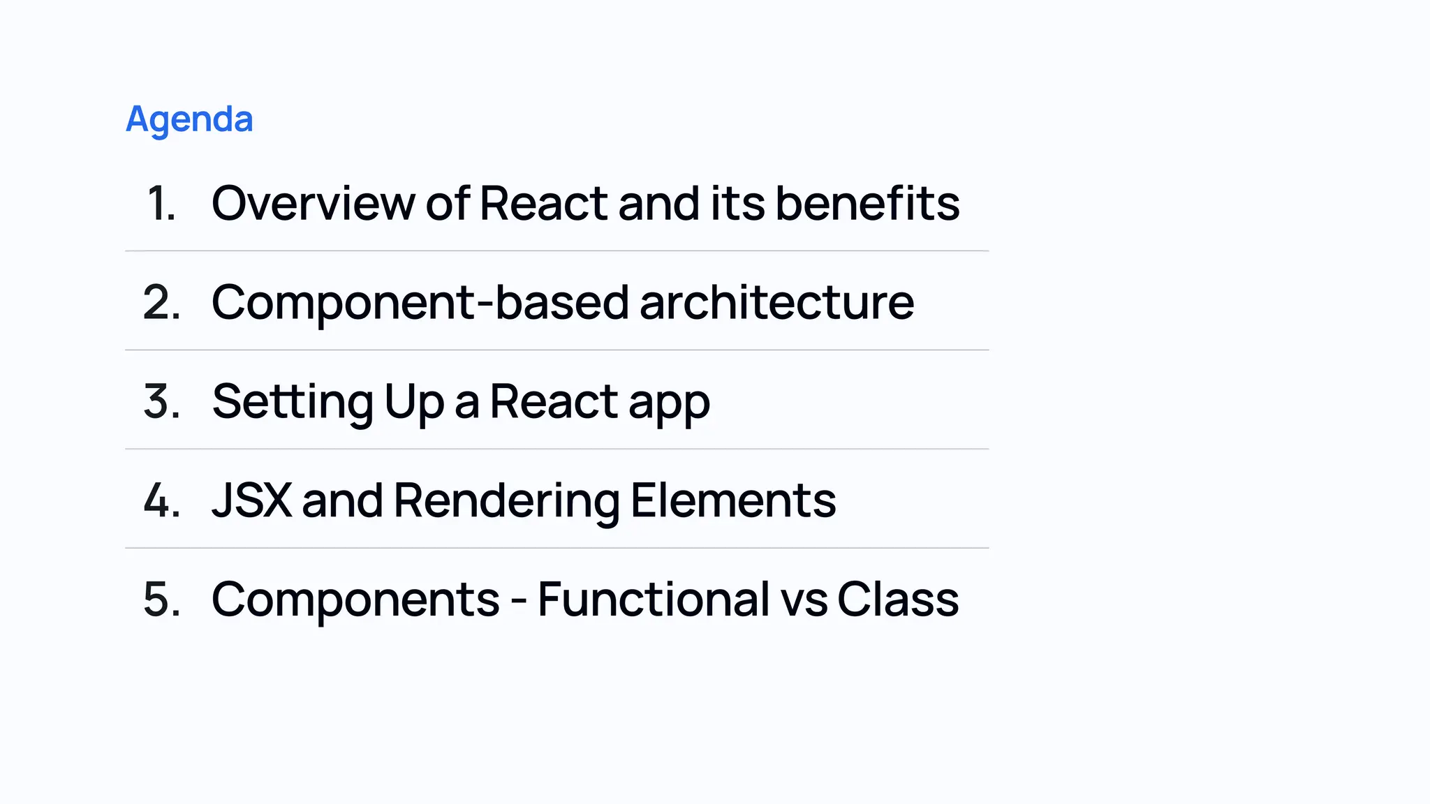 Agenda 1. OverviewofReactanditsbenefits 2. Component-basedarchitecture 3. SettingUpaReactapp 4. JSXandRenderingElements 5. Components-FunctionalvsClass 