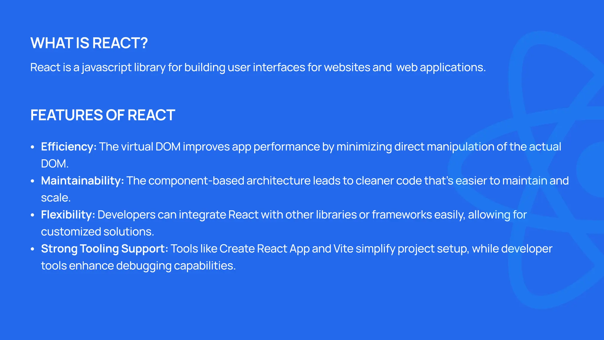 React is a javascript library for building user interfaces for websites and web applications. Efficiency: The virtual DOM improves app performance by minimizing direct manipulation of the actual DOM Maintainability: The component-based architecture leads to cleaner code that's easier to maintain and scale Flexibility: Developers can integrate React with other libraries or frameworks easily, allowing for customized solutions Strong Tooling Support: Tools like Create React App and Vite simplify project setup, while developer tools enhance debugging capabilities. WHAT IS REACT? FEATURES OF REACT 