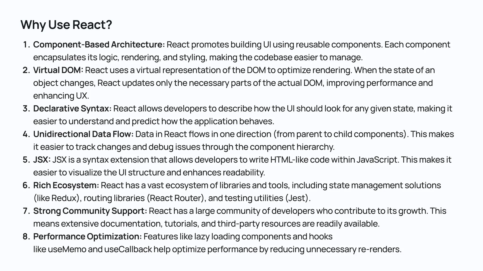 Component-BasedArchitecture:ReactpromotesbuildingUIusingreusablecomponents.Eachcomponent encapsulatesitslogic,rendering,andstyling,makingthecodebaseeasiertomanage VirtualDOM:ReactusesavirtualrepresentationoftheDOMtooptimizerendering.Whenthestateofan objectchanges,ReactupdatesonlythenecessarypartsoftheactualDOM,improvingperformanceand enhancingUX DeclarativeSyntax:ReactallowsdeveloperstodescribehowtheUIshouldlookforanygivenstate,makingit easiertounderstandandpredicthowtheapplicationbehaves UnidirectionalDataFlow:DatainReactflowsinonedirection(fromparenttochildcomponents).Thismakes iteasiertotrackchangesanddebugissuesthroughthecomponenthierarchy JSX:JSXisasyntaxextensionthatallowsdeveloperstowriteHTML-likecodewithinJavaScript.Thismakesit easiertovisualizetheUIstructureandenhancesreadability RichEcosystem:Reacthasavastecosystemoflibrariesandtools,includingstatemanagementsolutions (likeRedux),routinglibraries(ReactRouter),andtestingutilities(Jest). StrongCommunitySupport:Reacthasalargecommunityofdeveloperswhocontributetoitsgrowth.This meansextensivedocumentation,tutorials,andthird-partyresourcesarereadilyavailable PerformanceOptimization:Featureslikelazyloadingcomponentsandhooks likeuseMemoanduseCallbackhelpoptimizeperformancebyreducingunnecessaryre-renders. WhyUseReact? 
