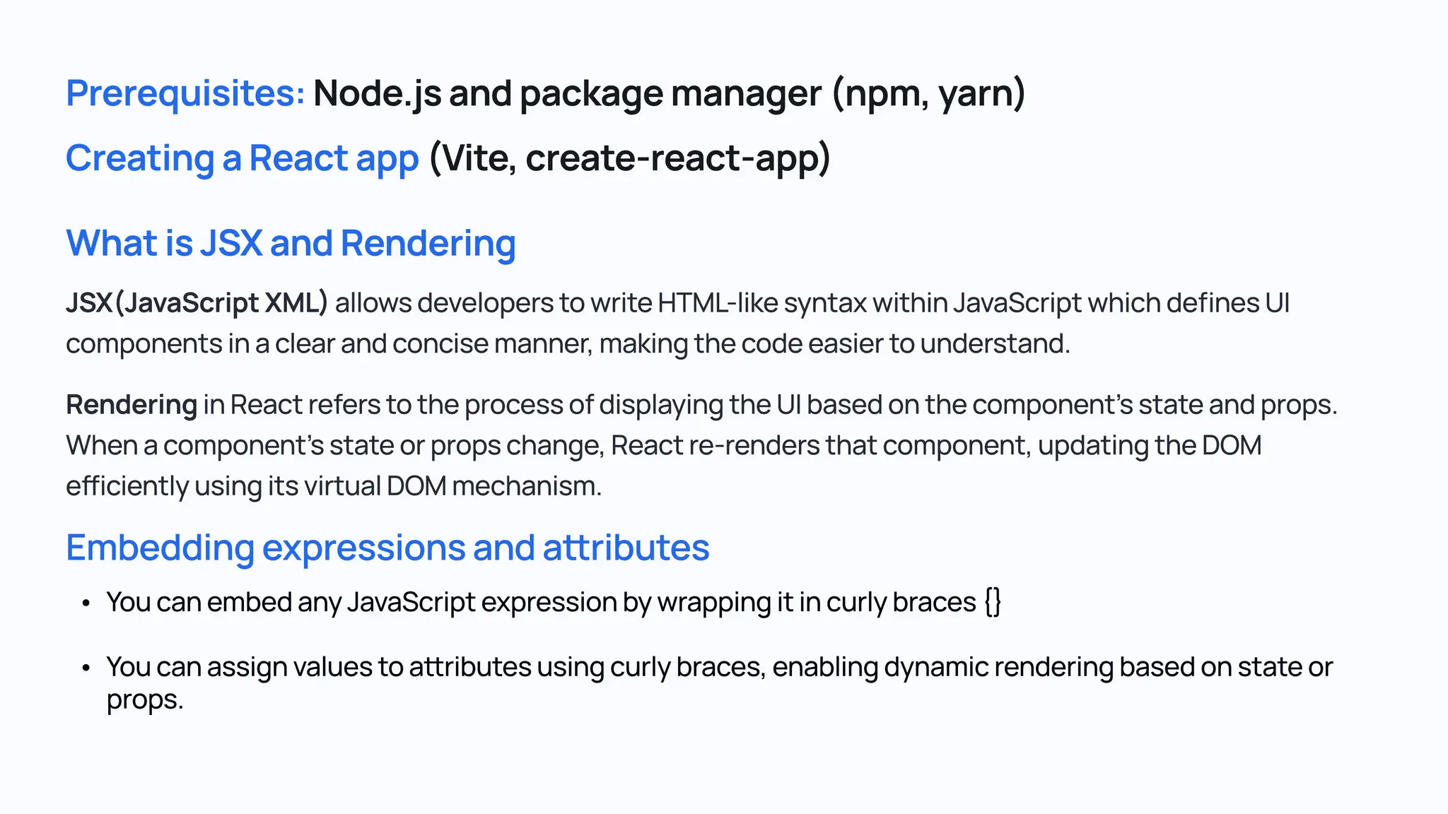 What is JSX and Rendering Embedding expressions and attributes JSX(JavaScript XML) allows developers to write HTML-like syntax within JavaScript which defines UI components in a clear and concise manner, making the code easier to understand. Rendering in React refers to the process of displaying the UI based on the component's state and props. When a component's state or props change, React re-renders that component, updating the DOM efficiently using its virtual DOM mechanism. You can embed any JavaScript expression by wrapping it in curly braces { You can assign values to attributes using curly braces, enabling dynamic rendering based on state or props. Prerequisites: Node.js and package manager (npm, yarn) Creating a React app (Vite, create-react-app) 