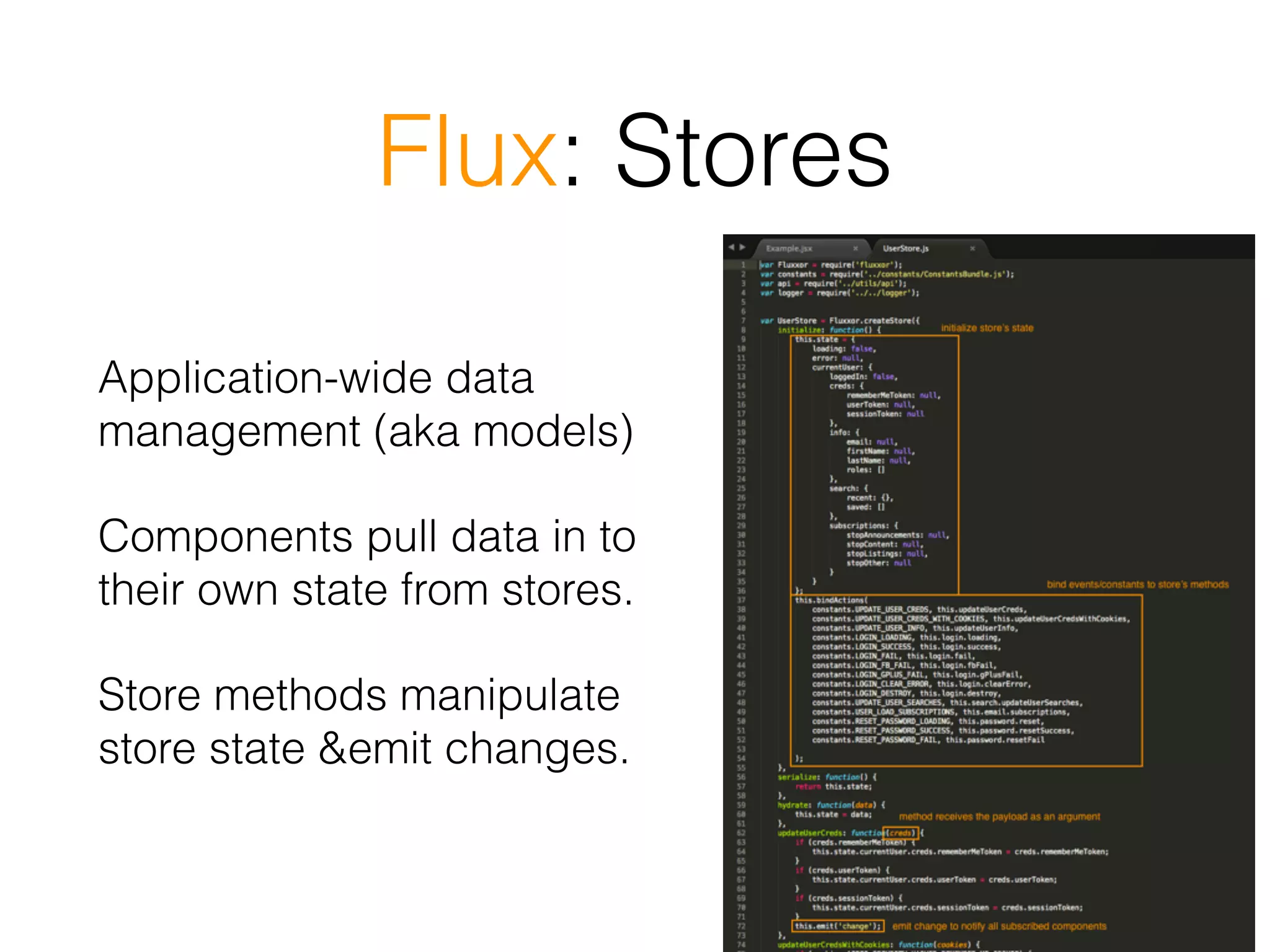 Flux: Stores
Application-wide data
management (aka models)
Components pull data in to
their own state from stores.
Store methods manipulate
store state &emit changes.
 