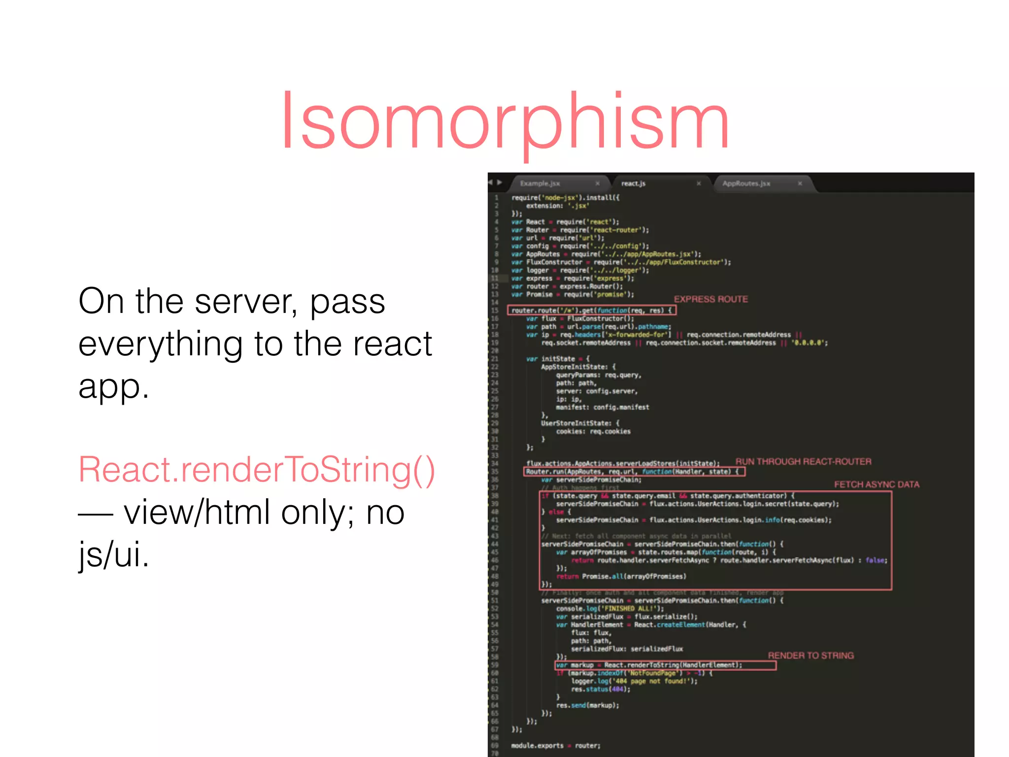 Isomorphism
On the server, pass
everything to the react
app.
React.renderToString()
— view/html only; no
js/ui.
 