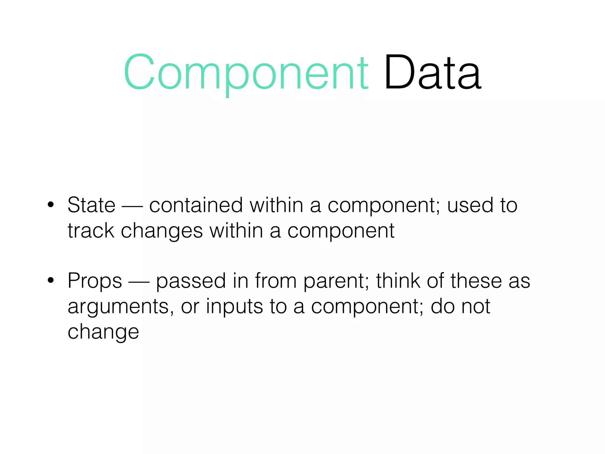 Component Data
• State — contained within a component; used to
track changes within a component
• Props — passed in from parent; think of these as
arguments, or inputs to a component; do not
change
 