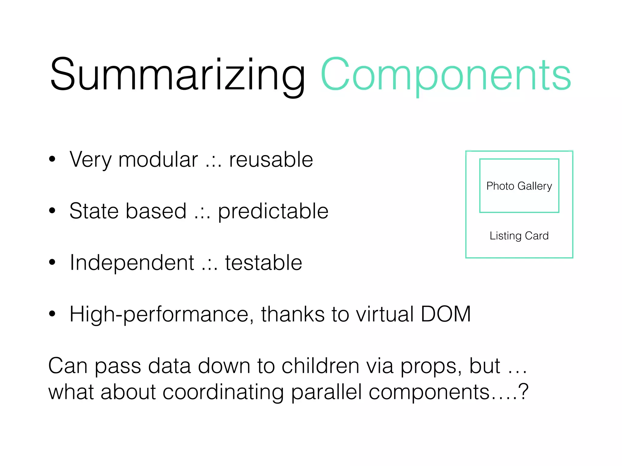 Summarizing Components
• Very modular .:. reusable
• State based .:. predictable
• Independent .:. testable
• High-performance, thanks to virtual DOM
Can pass data down to children via props, but … 
what about coordinating parallel components….?
Listing Card
Photo Gallery
 