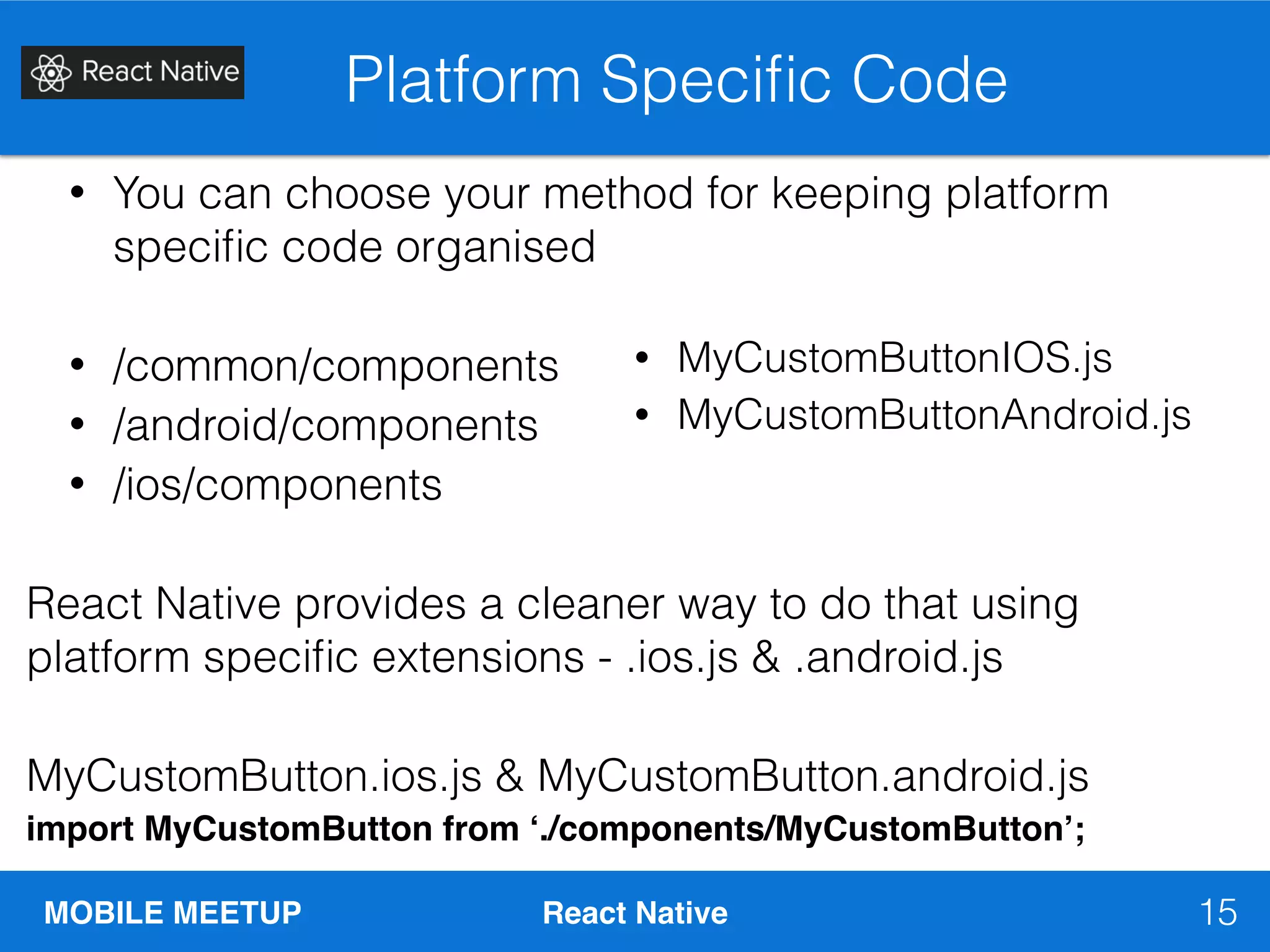 MOBILE MEETUP React Native
Platform Speciﬁc Code
15
• You can choose your method for keeping platform
speciﬁc code organised
• /common/components
• /android/components
• /ios/components
React Native provides a cleaner way to do that using
platform speciﬁc extensions - .ios.js & .android.js
MyCustomButton.ios.js & MyCustomButton.android.js
import MyCustomButton from ‘./components/MyCustomButton’;
• MyCustomButtonIOS.js
• MyCustomButtonAndroid.js
 